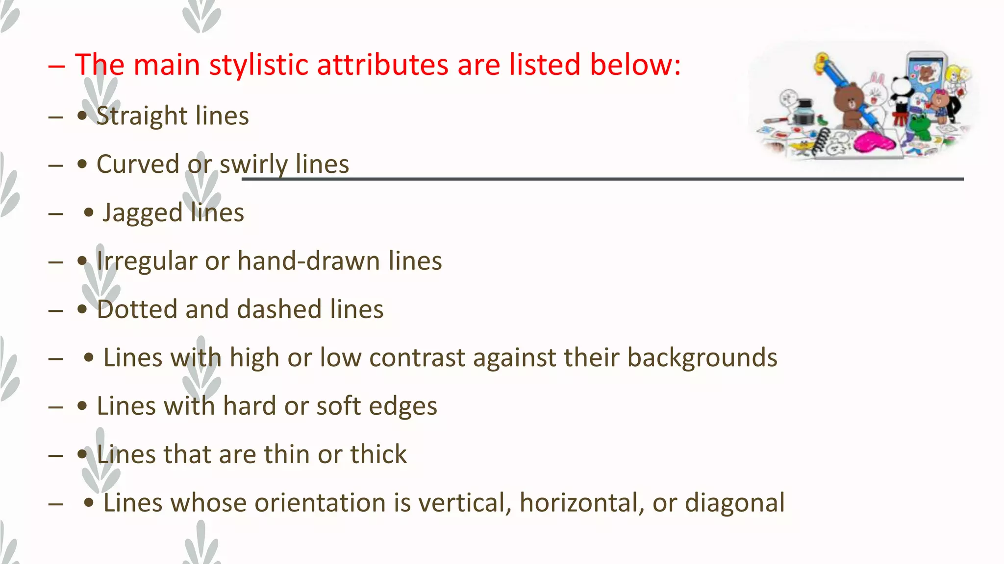 – The main stylistic attributes are listed below:
– • Straight lines
– • Curved or swirly lines
– • Jagged lines
– • Irregular or hand-drawn lines
– • Dotted and dashed lines
– • Lines with high or low contrast against their backgrounds
– • Lines with hard or soft edges
– • Lines that are thin or thick
– • Lines whose orientation is vertical, horizontal, or diagonal
 