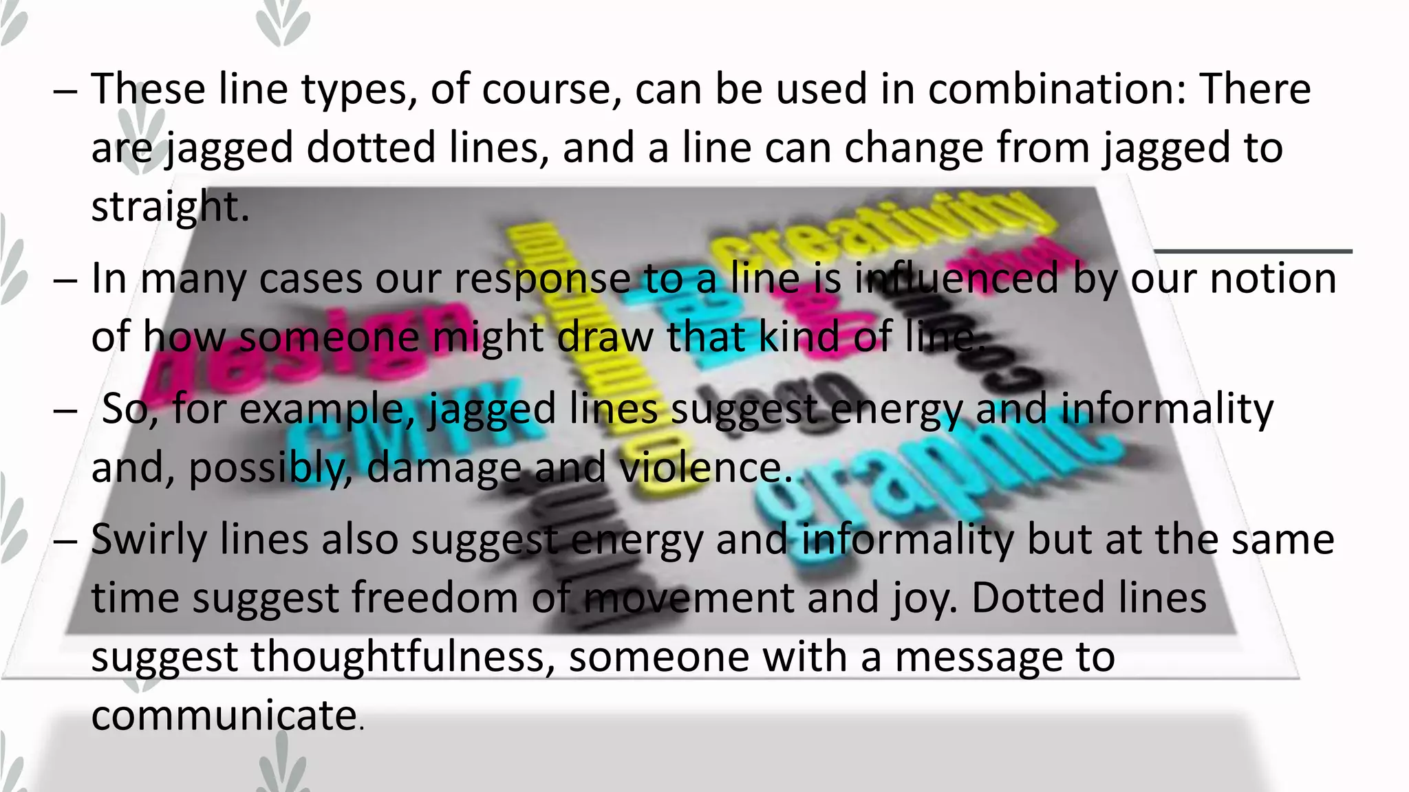 – These line types, of course, can be used in combination: There
are jagged dotted lines, and a line can change from jagged to
straight.
– In many cases our response to a line is influenced by our notion
of how someone might draw that kind of line.
– So, for example, jagged lines suggest energy and informality
and, possibly, damage and violence.
– Swirly lines also suggest energy and informality but at the same
time suggest freedom of movement and joy. Dotted lines
suggest thoughtfulness, someone with a message to
communicate.
 