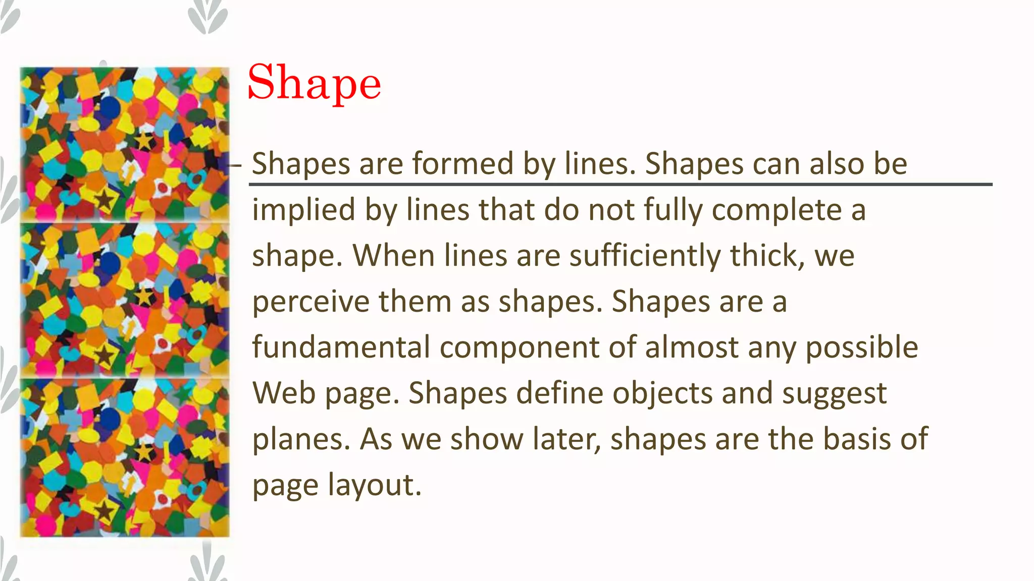 Shape
– Shapes are formed by lines. Shapes can also be
implied by lines that do not fully complete a
shape. When lines are sufficiently thick, we
perceive them as shapes. Shapes are a
fundamental component of almost any possible
Web page. Shapes define objects and suggest
planes. As we show later, shapes are the basis of
page layout.
 