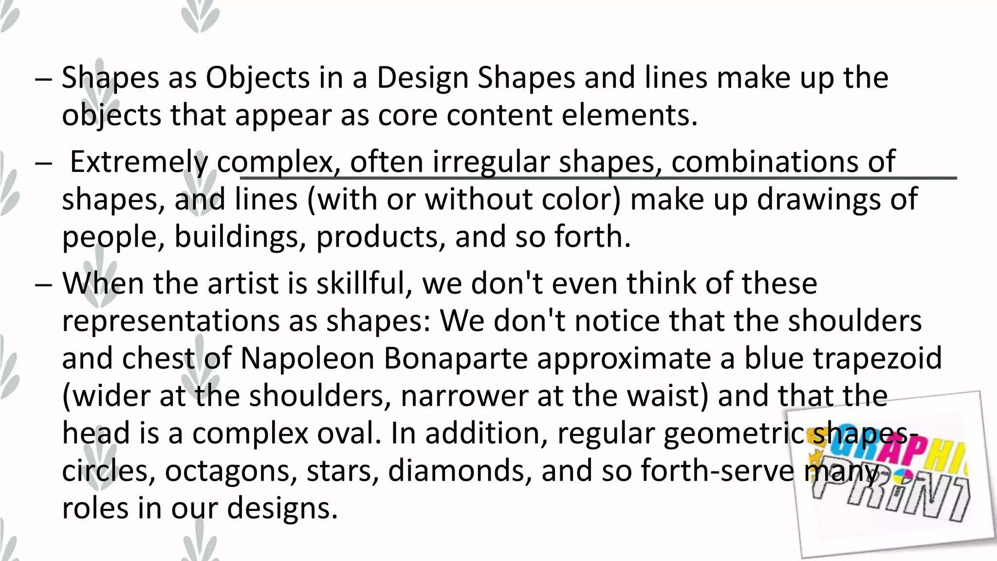 – Shapes as Objects in a Design Shapes and lines make up the
objects that appear as core content elements.
– Extremely complex, often irregular shapes, combinations of
shapes, and lines (with or without color) make up drawings of
people, buildings, products, and so forth.
– When the artist is skillful, we don't even think of these
representations as shapes: We don't notice that the shoulders
and chest of Napoleon Bonaparte approximate a blue trapezoid
(wider at the shoulders, narrower at the waist) and that the
head is a complex oval. In addition, regular geometric shapes-
circles, octagons, stars, diamonds, and so forth-serve many
roles in our designs.
 