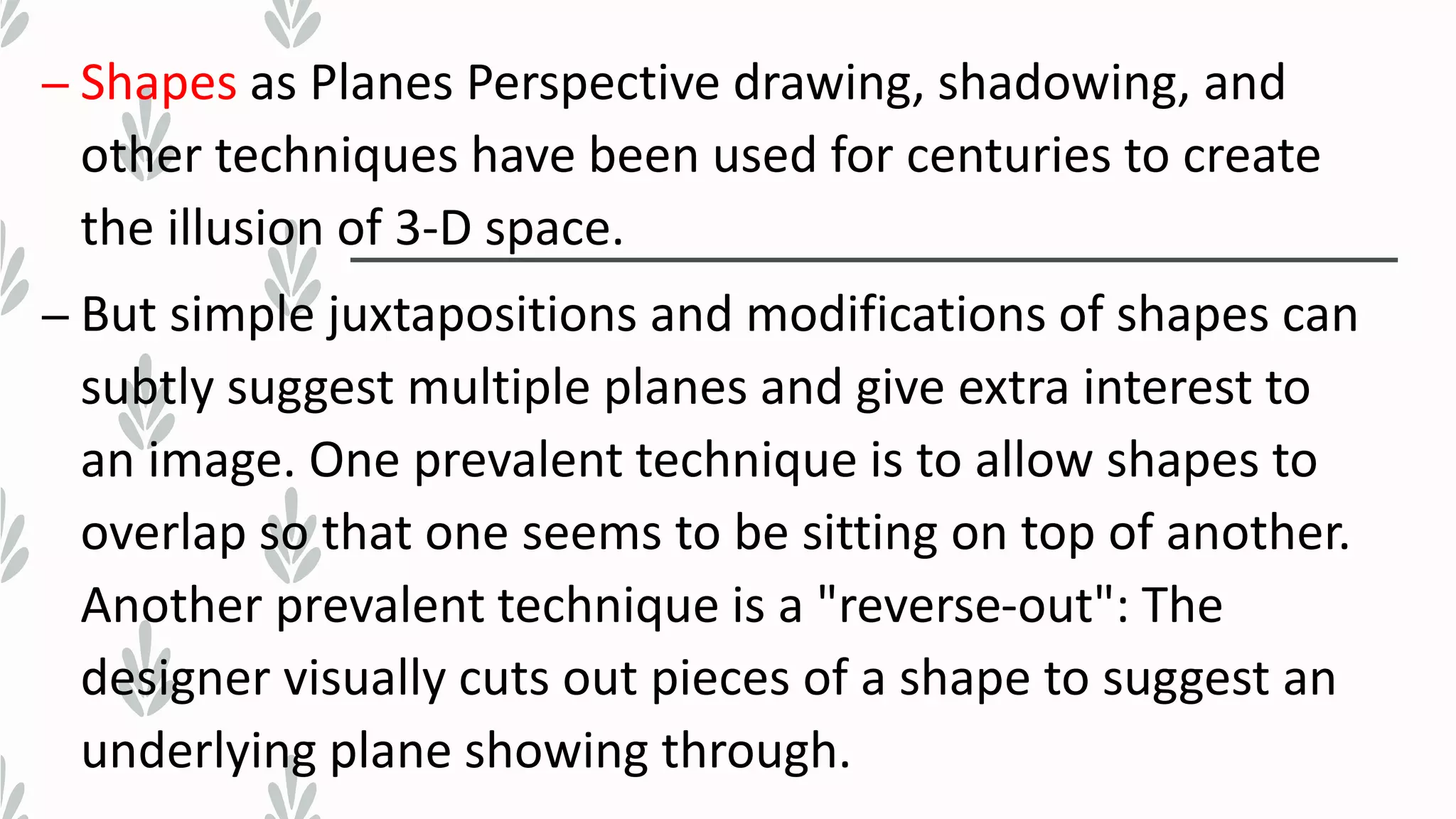 – Shapes as Planes Perspective drawing, shadowing, and
other techniques have been used for centuries to create
the illusion of 3-D space.
– But simple juxtapositions and modifications of shapes can
subtly suggest multiple planes and give extra interest to
an image. One prevalent technique is to allow shapes to
overlap so that one seems to be sitting on top of another.
Another prevalent technique is a "reverse-out": The
designer visually cuts out pieces of a shape to suggest an
underlying plane showing through.
 