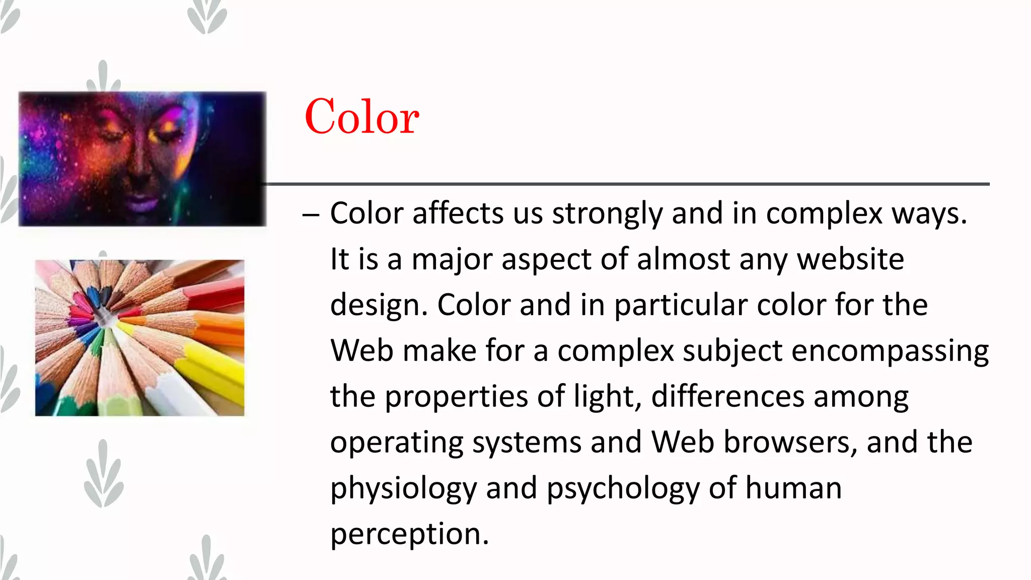 Color
– Color affects us strongly and in complex ways.
It is a major aspect of almost any website
design. Color and in particular color for the
Web make for a complex subject encompassing
the properties of light, differences among
operating systems and Web browsers, and the
physiology and psychology of human
perception.
 