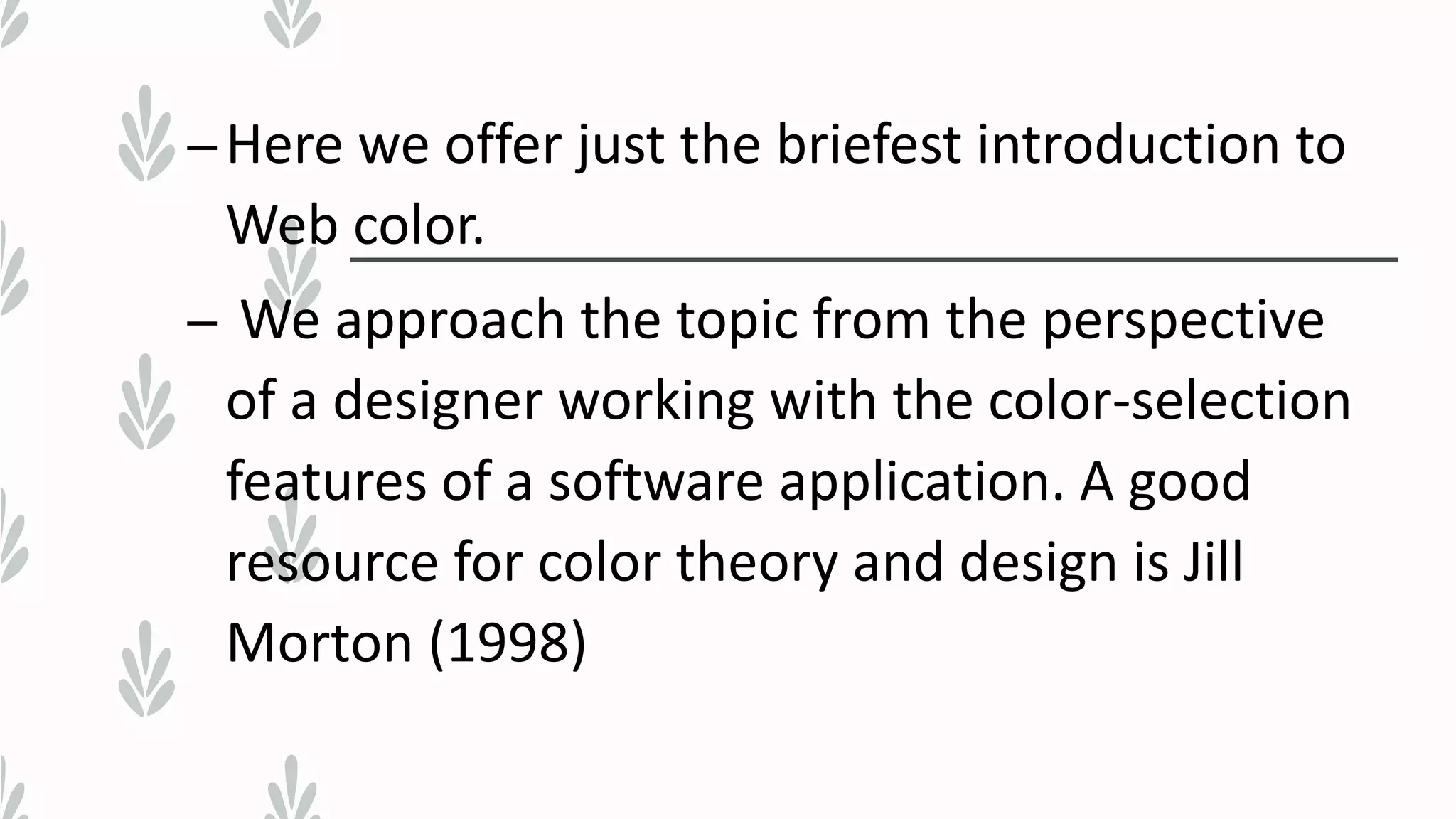 –Here we offer just the briefest introduction to
Web color.
– We approach the topic from the perspective
of a designer working with the color-selection
features of a software application. A good
resource for color theory and design is Jill
Morton (1998)
 