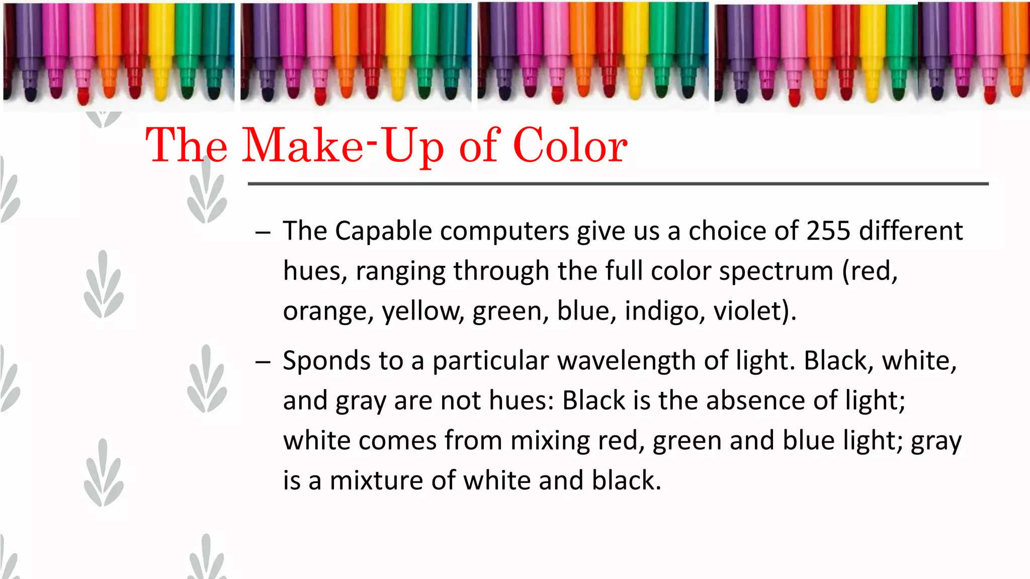 The Make-Up of Color
– The Capable computers give us a choice of 255 different
hues, ranging through the full color spectrum (red,
orange, yellow, green, blue, indigo, violet).
– Sponds to a particular wavelength of light. Black, white,
and gray are not hues: Black is the absence of light;
white comes from mixing red, green and blue light; gray
is a mixture of white and black.
 