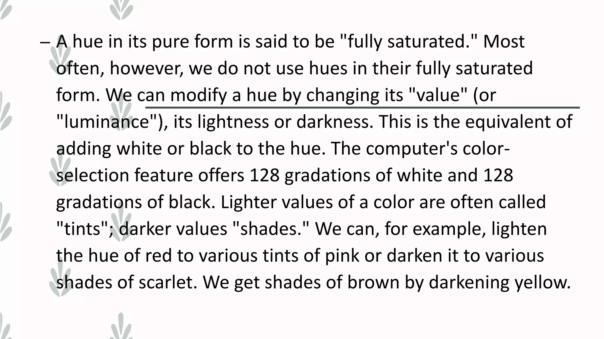 – A hue in its pure form is said to be "fully saturated." Most
often, however, we do not use hues in their fully saturated
form. We can modify a hue by changing its "value" (or
"luminance"), its lightness or darkness. This is the equivalent of
adding white or black to the hue. The computer's color-
selection feature offers 128 gradations of white and 128
gradations of black. Lighter values of a color are often called
"tints"; darker values "shades." We can, for example, lighten
the hue of red to various tints of pink or darken it to various
shades of scarlet. We get shades of brown by darkening yellow.
 
