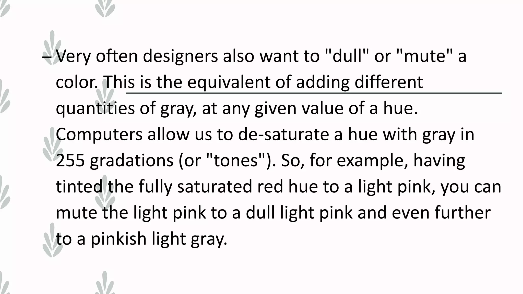 – Very often designers also want to "dull" or "mute" a
color. This is the equivalent of adding different
quantities of gray, at any given value of a hue.
Computers allow us to de-saturate a hue with gray in
255 gradations (or "tones"). So, for example, having
tinted the fully saturated red hue to a light pink, you can
mute the light pink to a dull light pink and even further
to a pinkish light gray.
 