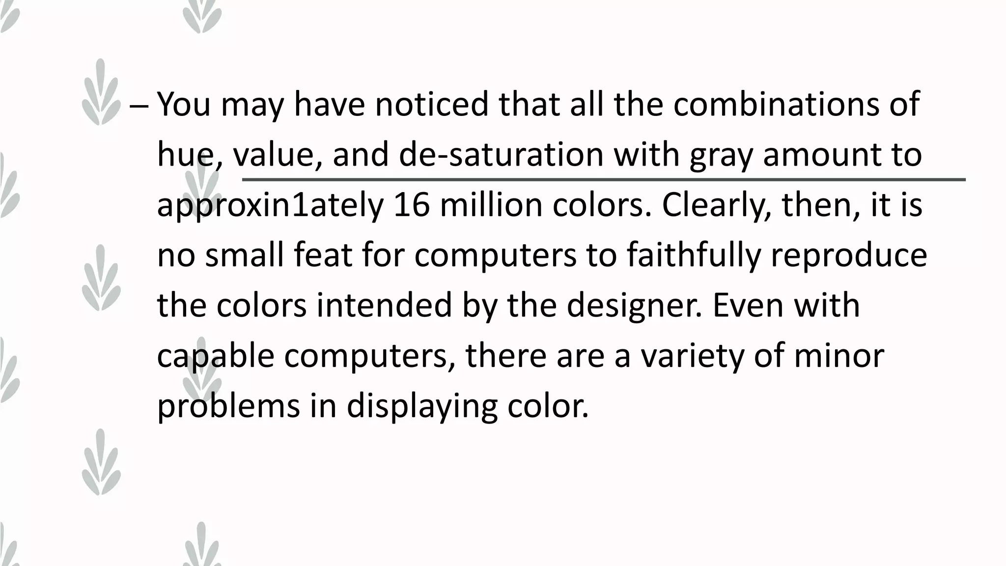 – You may have noticed that all the combinations of
hue, value, and de-saturation with gray amount to
approxin1ately 16 million colors. Clearly, then, it is
no small feat for computers to faithfully reproduce
the colors intended by the designer. Even with
capable computers, there are a variety of minor
problems in displaying color.
 