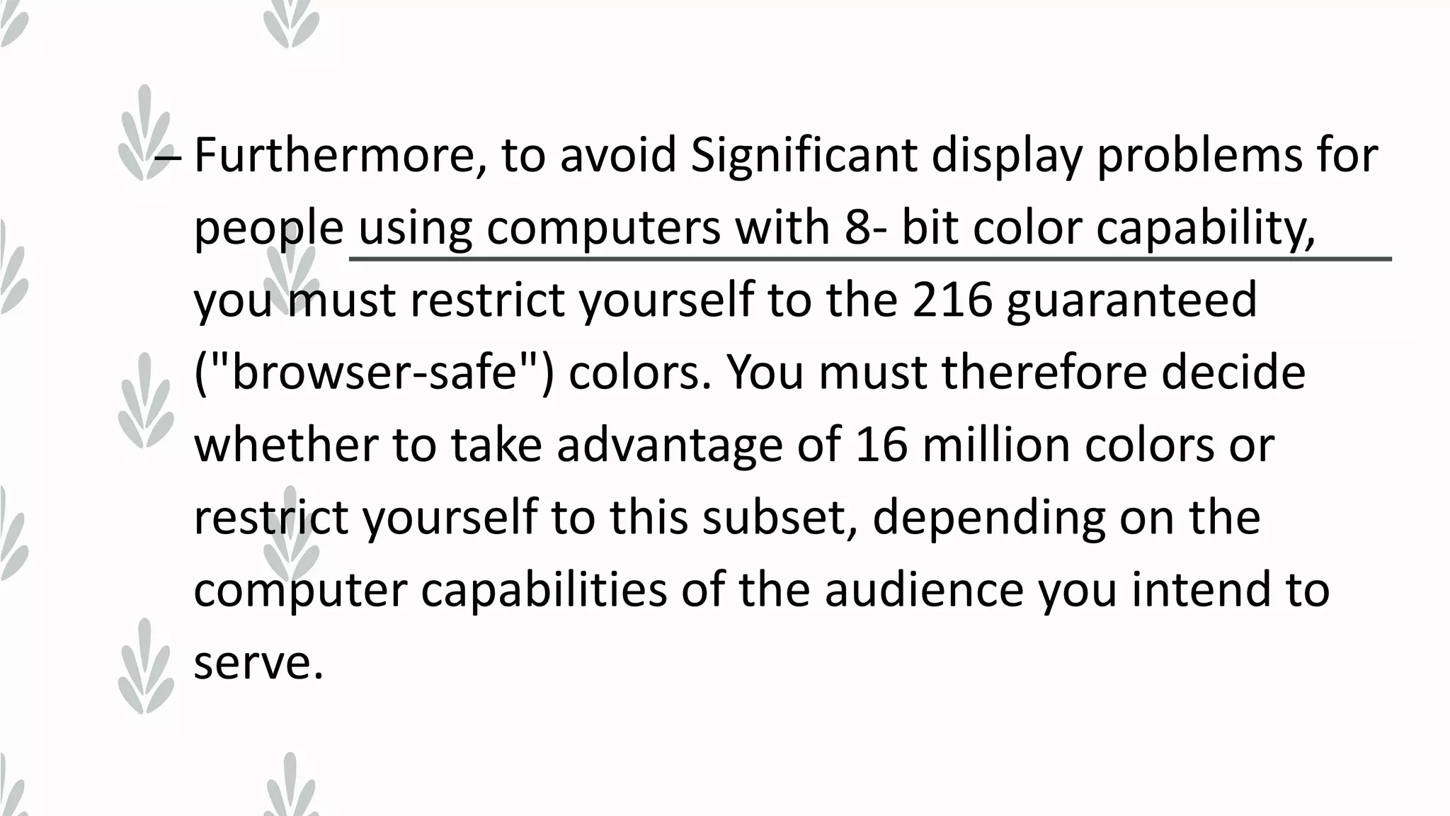 – Furthermore, to avoid Significant display problems for
people using computers with 8- bit color capability,
you must restrict yourself to the 216 guaranteed
("browser-safe") colors. You must therefore decide
whether to take advantage of 16 million colors or
restrict yourself to this subset, depending on the
computer capabilities of the audience you intend to
serve.
 
