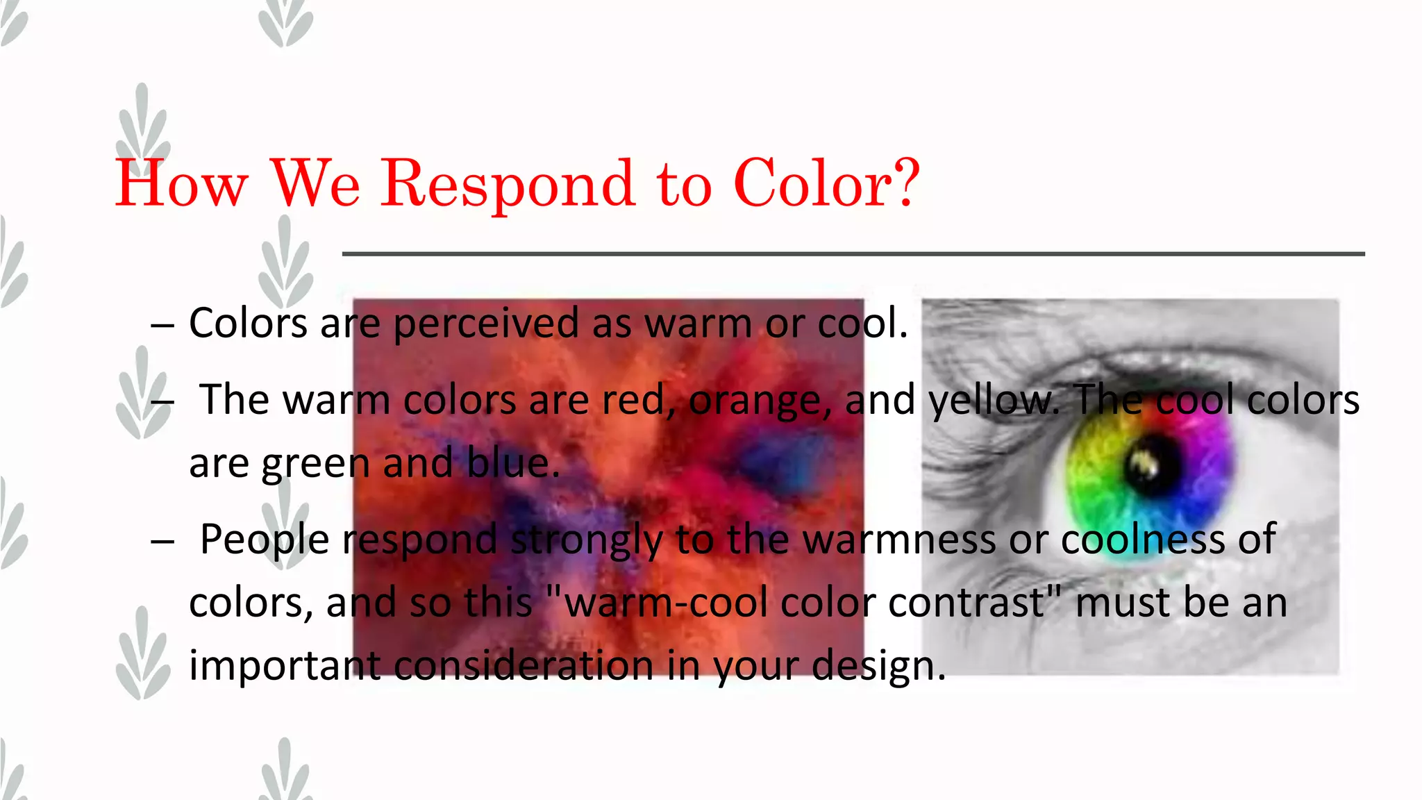 How We Respond to Color?
– Colors are perceived as warm or cool.
– The warm colors are red, orange, and yellow. The cool colors
are green and blue.
– People respond strongly to the warmness or coolness of
colors, and so this "warm-cool color contrast" must be an
important consideration in your design.
 