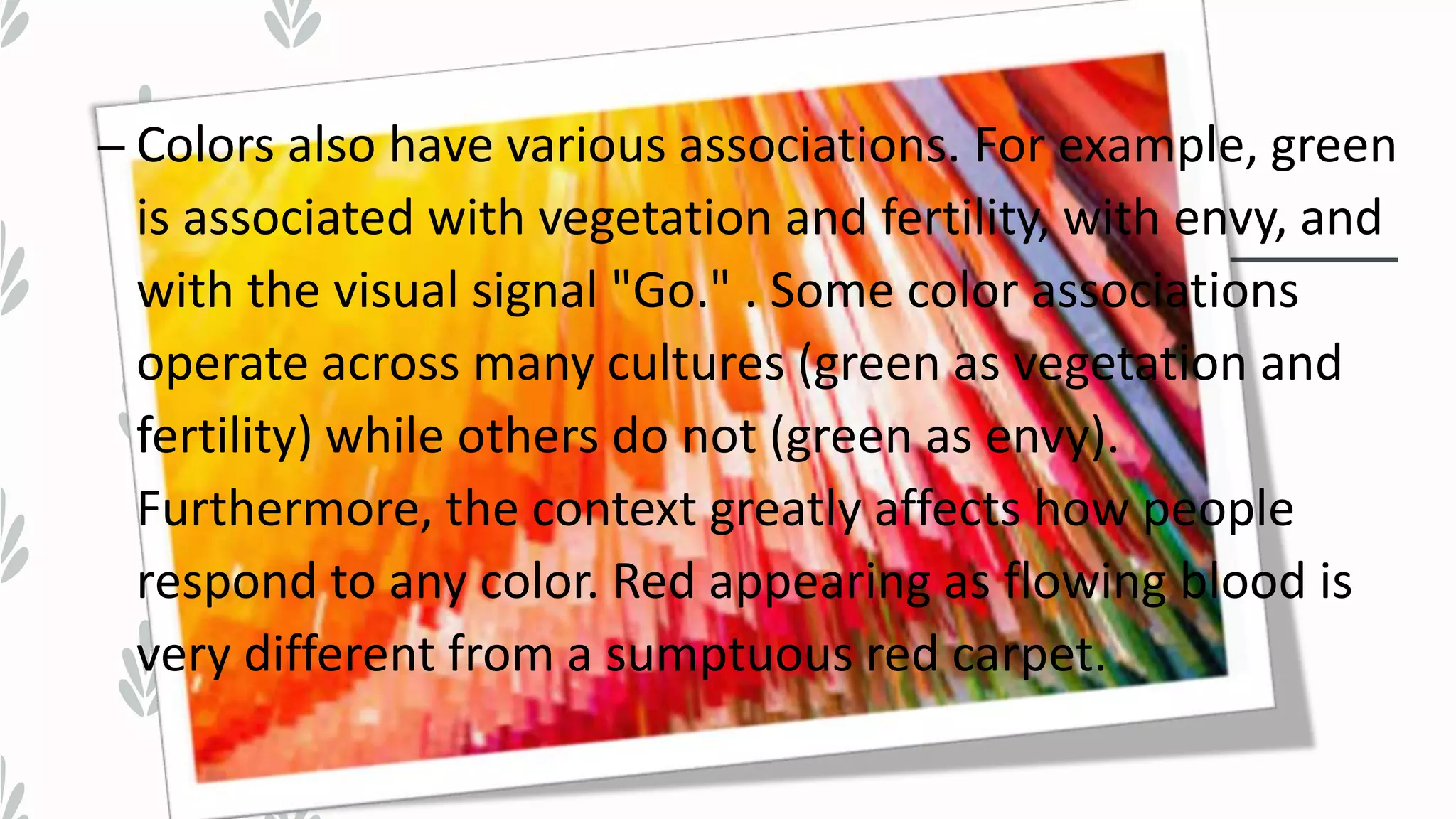 – Colors also have various associations. For example, green
is associated with vegetation and fertility, with envy, and
with the visual signal "Go." . Some color associations
operate across many cultures (green as vegetation and
fertility) while others do not (green as envy).
Furthermore, the context greatly affects how people
respond to any color. Red appearing as flowing blood is
very different from a sumptuous red carpet.
 