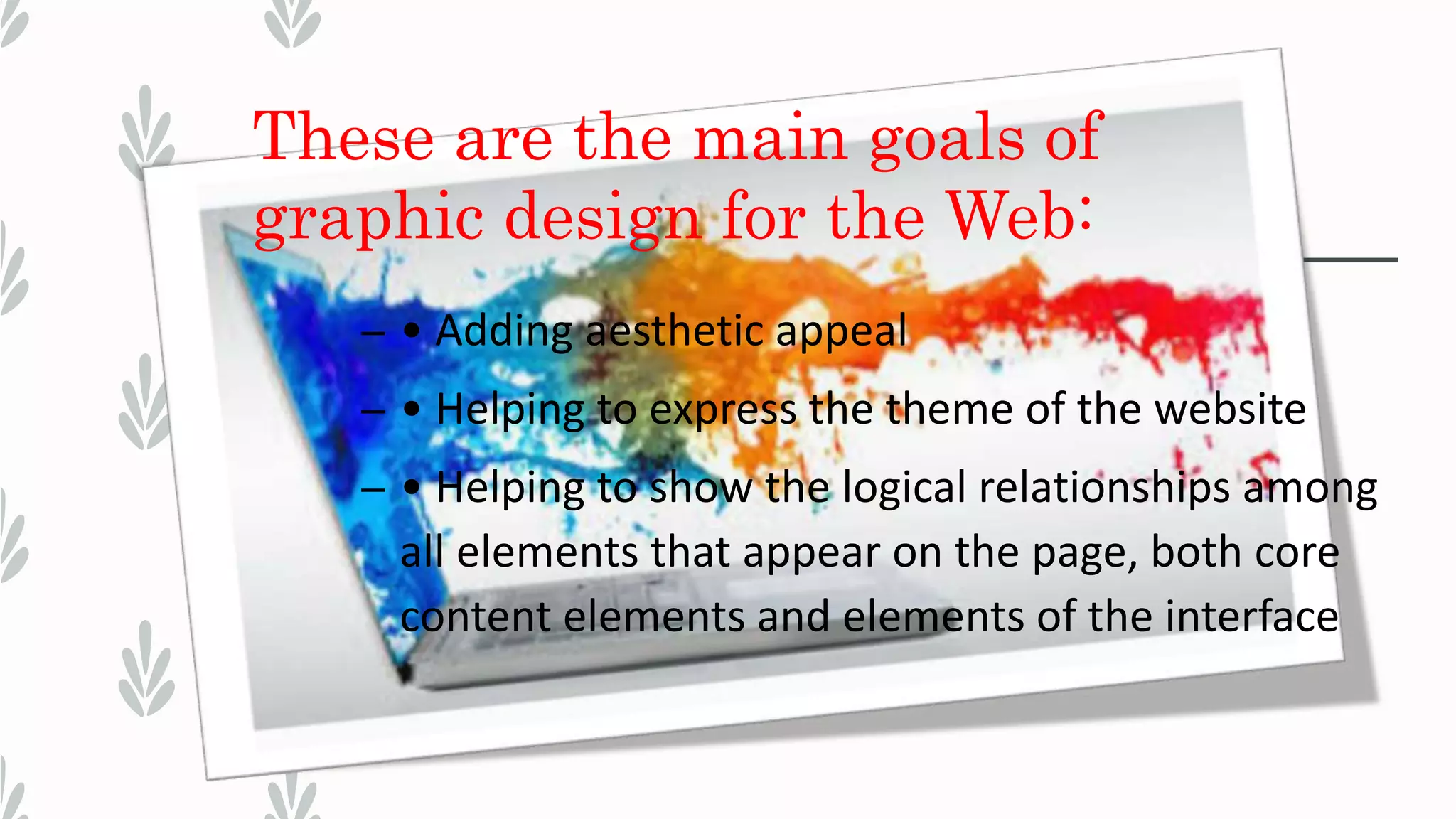 These are the main goals of
graphic design for the Web:
– • Adding aesthetic appeal
– • Helping to express the theme of the website
– • Helping to show the logical relationships among
all elements that appear on the page, both core
content elements and elements of the interface
 