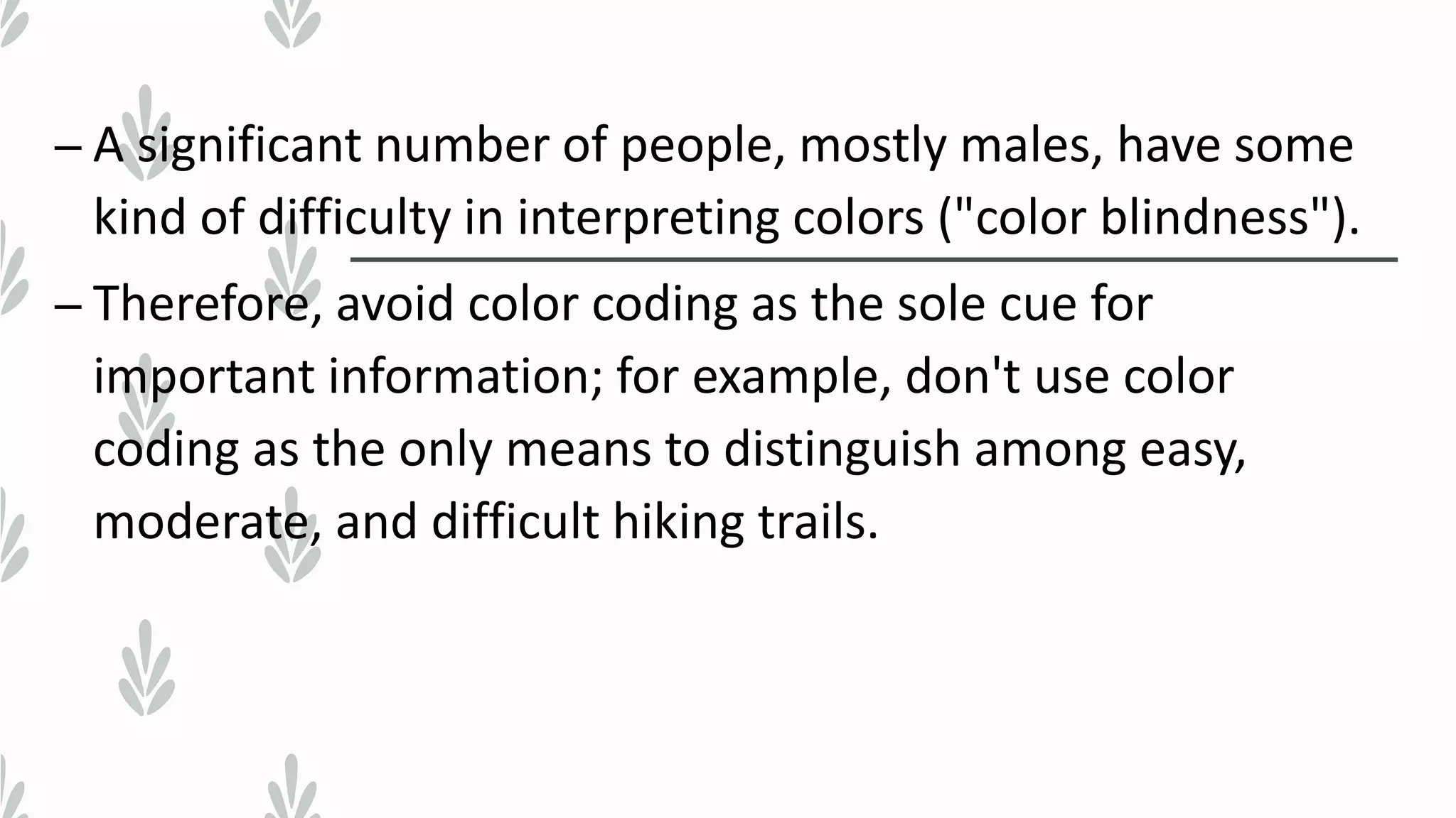 – A significant number of people, mostly males, have some
kind of difficulty in interpreting colors ("color blindness").
– Therefore, avoid color coding as the sole cue for
important information; for example, don't use color
coding as the only means to distinguish among easy,
moderate, and difficult hiking trails.
 