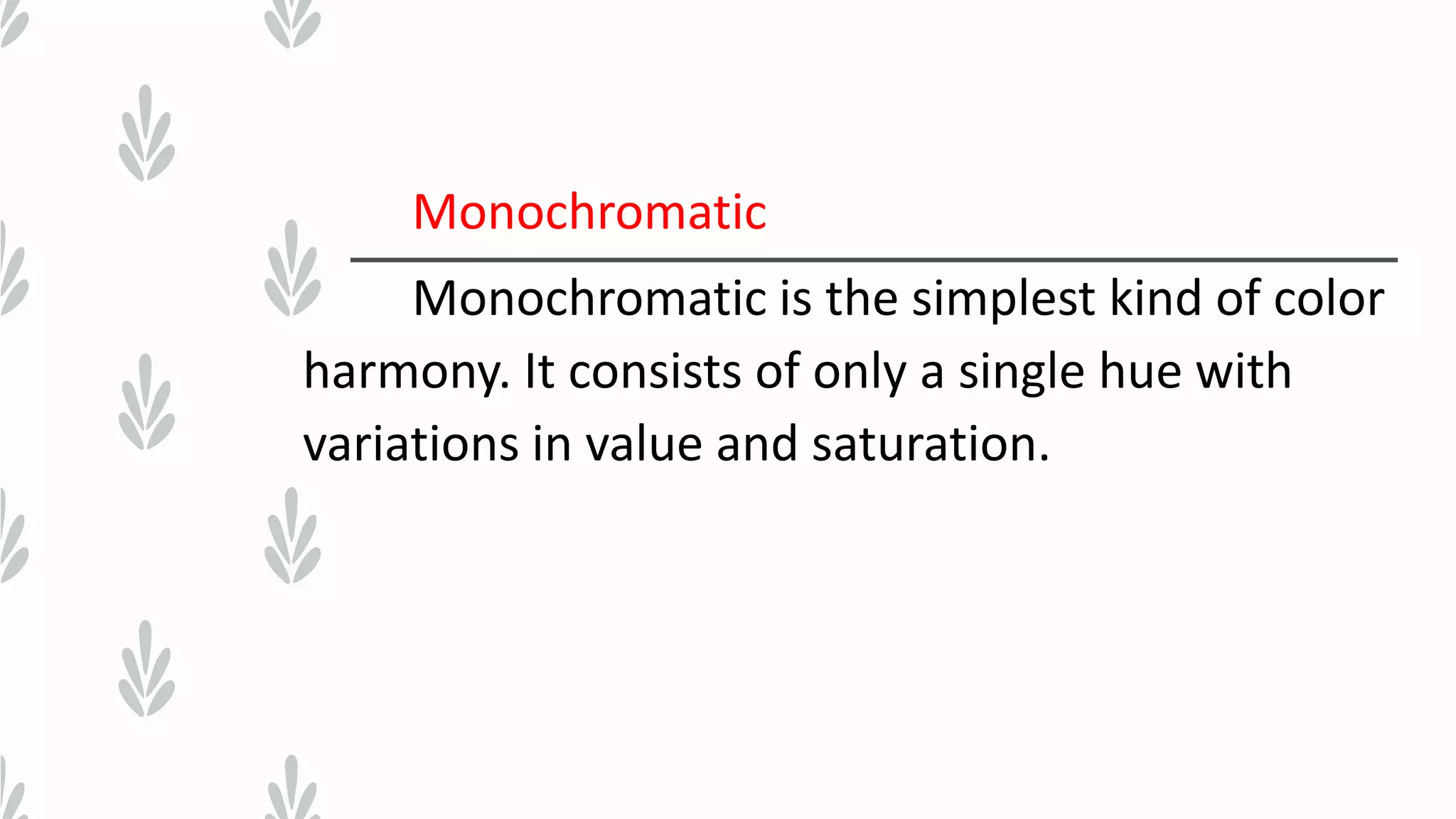 Monochromatic
Monochromatic is the simplest kind of color
harmony. It consists of only a single hue with
variations in value and saturation.
 