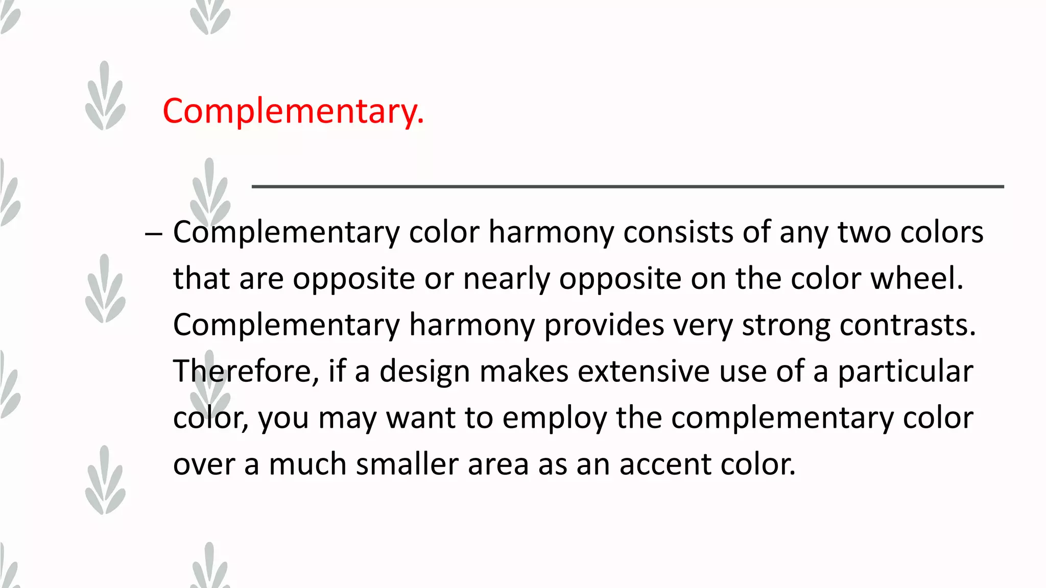 Complementary.
– Complementary color harmony consists of any two colors
that are opposite or nearly opposite on the color wheel.
Complementary harmony provides very strong contrasts.
Therefore, if a design makes extensive use of a particular
color, you may want to employ the complementary color
over a much smaller area as an accent color.
 