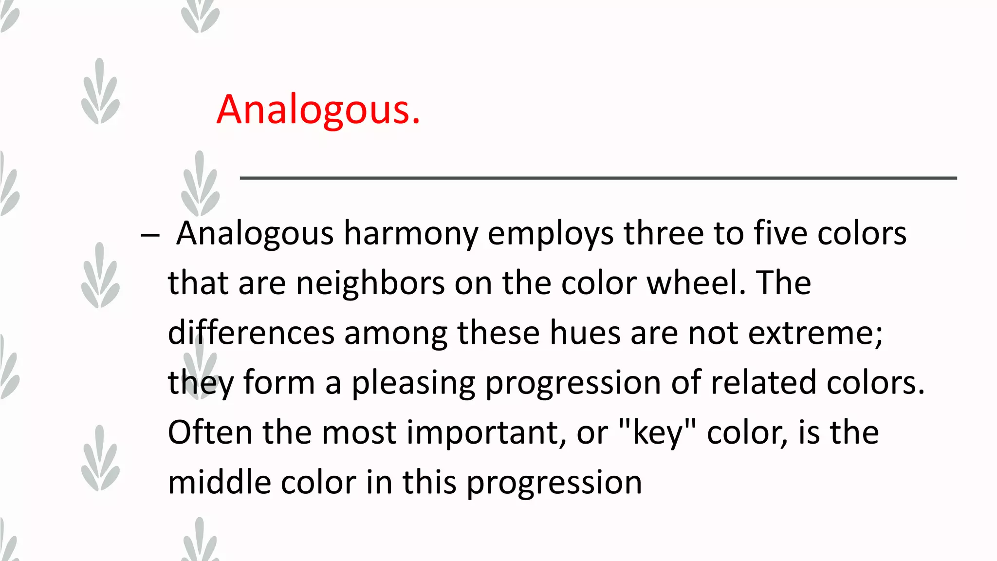Analogous.
– Analogous harmony employs three to five colors
that are neighbors on the color wheel. The
differences among these hues are not extreme;
they form a pleasing progression of related colors.
Often the most important, or "key" color, is the
middle color in this progression
 