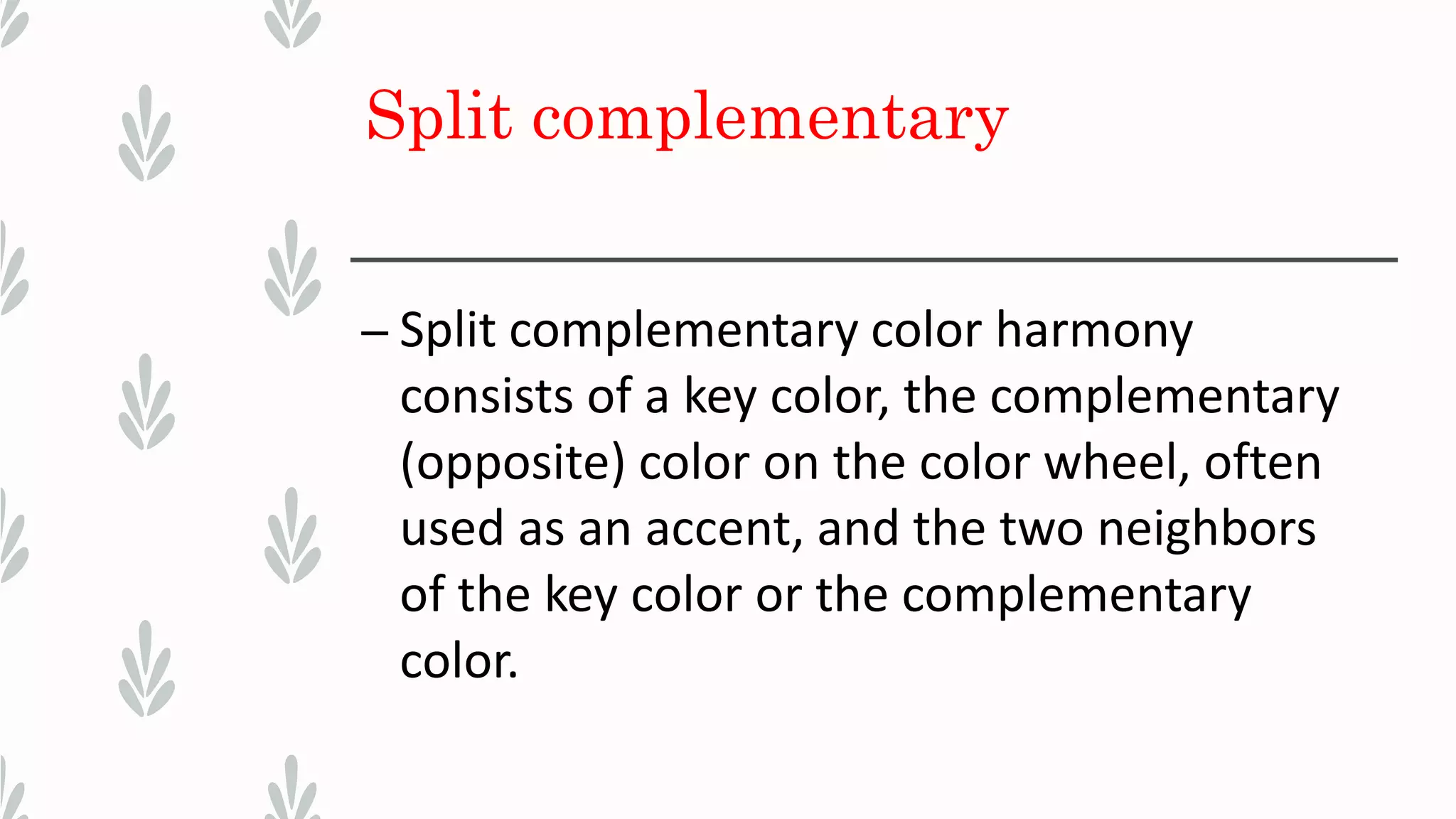 Split complementary
– Split complementary color harmony
consists of a key color, the complementary
(opposite) color on the color wheel, often
used as an accent, and the two neighbors
of the key color or the complementary
color.
 