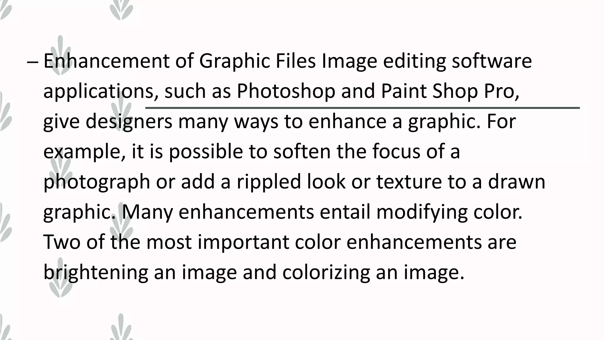 – Enhancement of Graphic Files Image editing software
applications, such as Photoshop and Paint Shop Pro,
give designers many ways to enhance a graphic. For
example, it is possible to soften the focus of a
photograph or add a rippled look or texture to a drawn
graphic. Many enhancements entail modifying color.
Two of the most important color enhancements are
brightening an image and colorizing an image.
 