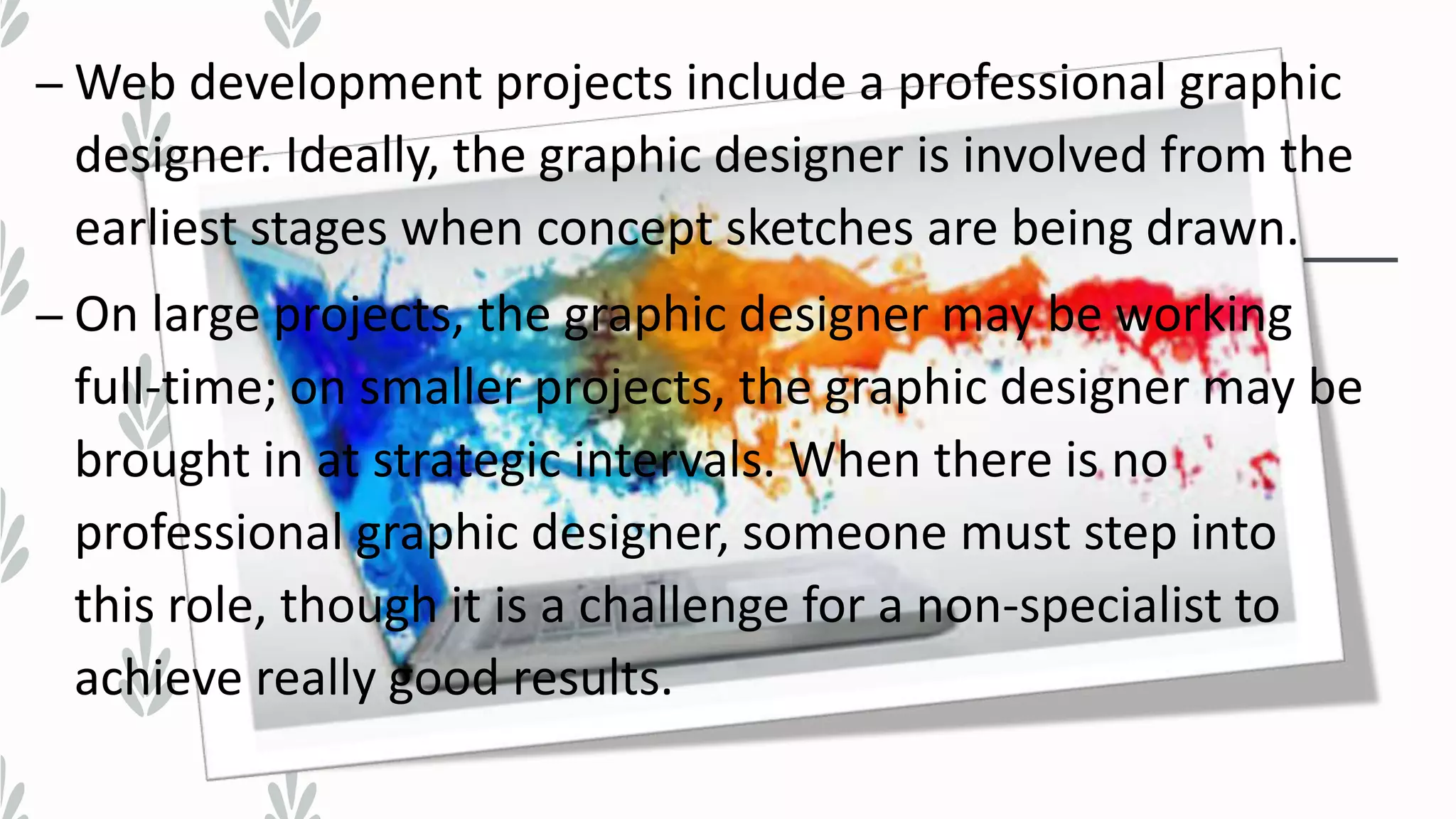 – Web development projects include a professional graphic
designer. Ideally, the graphic designer is involved from the
earliest stages when concept sketches are being drawn.
– On large projects, the graphic designer may be working
full-time; on smaller projects, the graphic designer may be
brought in at strategic intervals. When there is no
professional graphic designer, someone must step into
this role, though it is a challenge for a non-specialist to
achieve really good results.
 