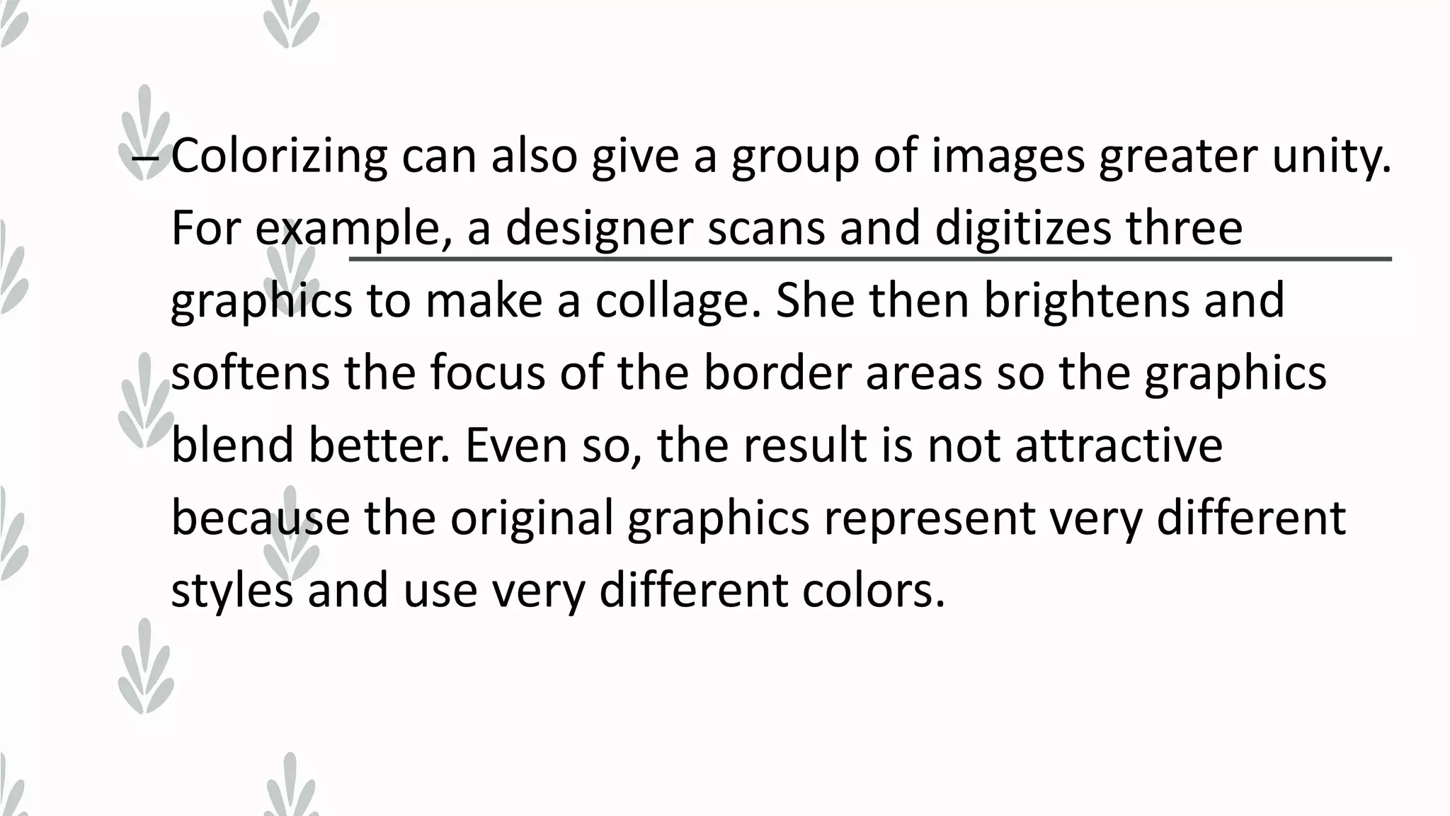 – Colorizing can also give a group of images greater unity.
For example, a designer scans and digitizes three
graphics to make a collage. She then brightens and
softens the focus of the border areas so the graphics
blend better. Even so, the result is not attractive
because the original graphics represent very different
styles and use very different colors.
 