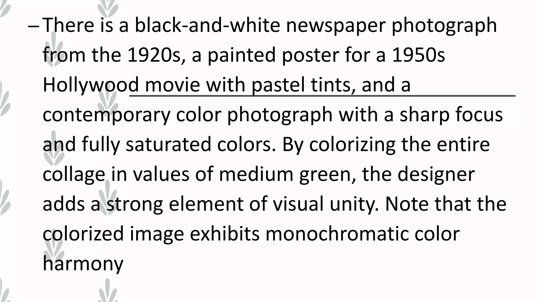 –There is a black-and-white newspaper photograph
from the 1920s, a painted poster for a 1950s
Hollywood movie with pastel tints, and a
contemporary color photograph with a sharp focus
and fully saturated colors. By colorizing the entire
collage in values of medium green, the designer
adds a strong element of visual unity. Note that the
colorized image exhibits monochromatic color
harmony
 