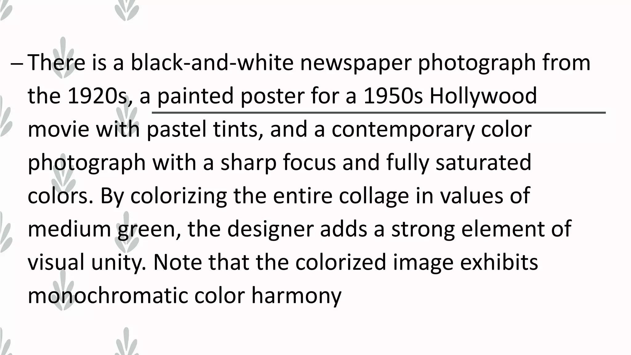 – There is a black-and-white newspaper photograph from
the 1920s, a painted poster for a 1950s Hollywood
movie with pastel tints, and a contemporary color
photograph with a sharp focus and fully saturated
colors. By colorizing the entire collage in values of
medium green, the designer adds a strong element of
visual unity. Note that the colorized image exhibits
monochromatic color harmony
 