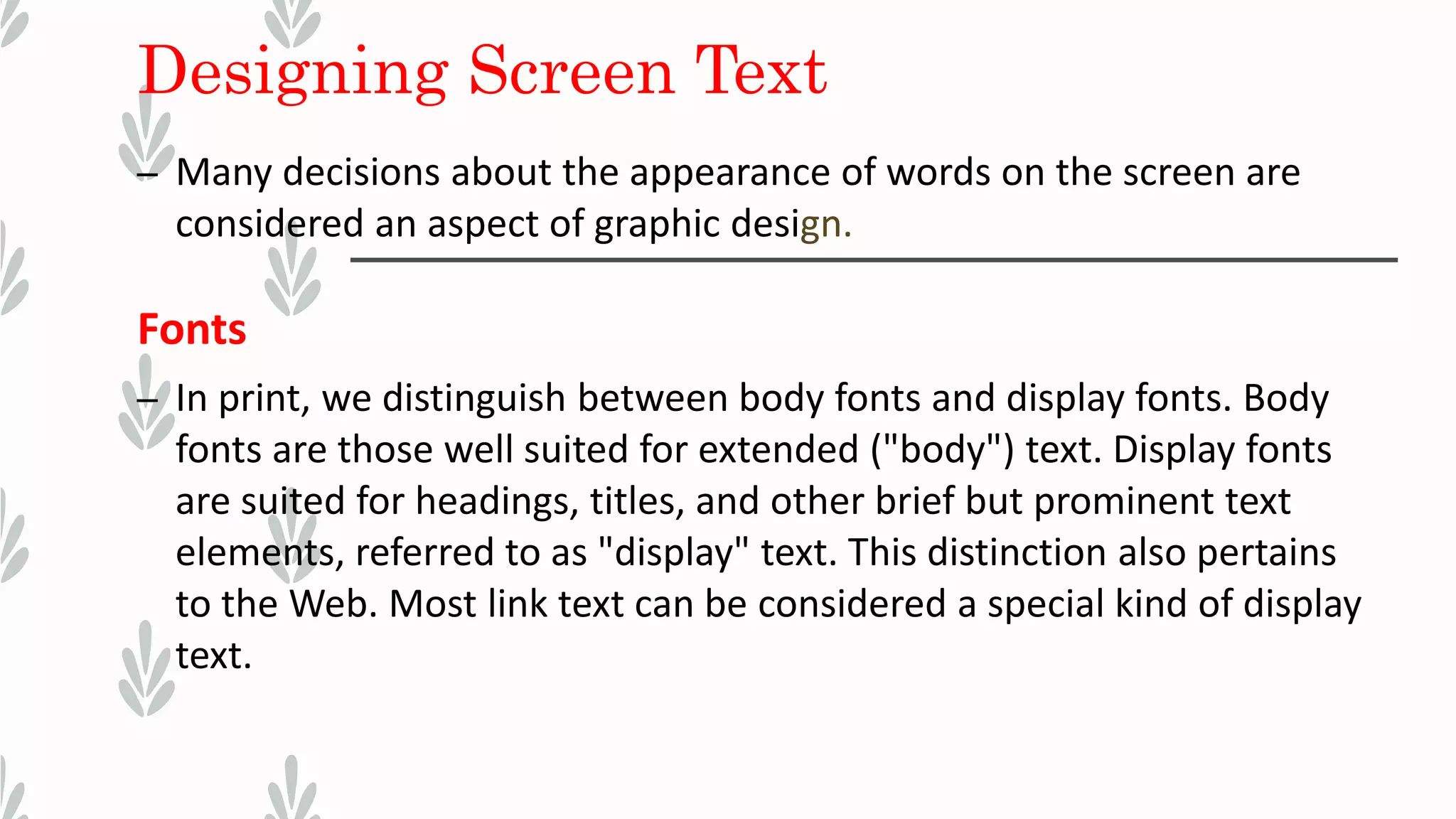 Designing Screen Text
– Many decisions about the appearance of words on the screen are
considered an aspect of graphic design.
Fonts
– In print, we distinguish between body fonts and display fonts. Body
fonts are those well suited for extended ("body") text. Display fonts
are suited for headings, titles, and other brief but prominent text
elements, referred to as "display" text. This distinction also pertains
to the Web. Most link text can be considered a special kind of display
text.
 