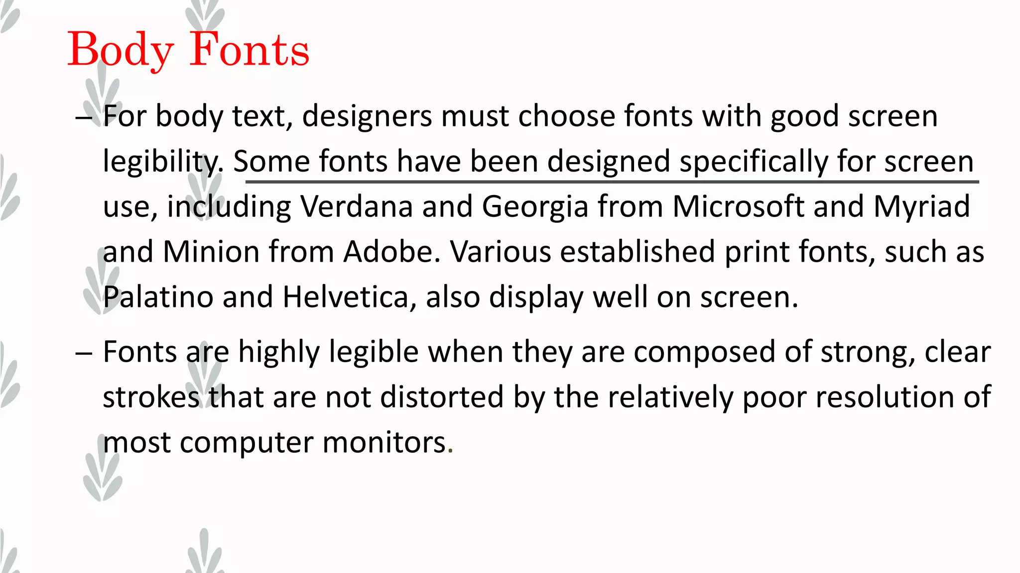 Body Fonts
– For body text, designers must choose fonts with good screen
legibility. Some fonts have been designed specifically for screen
use, including Verdana and Georgia from Microsoft and Myriad
and Minion from Adobe. Various established print fonts, such as
Palatino and Helvetica, also display well on screen.
– Fonts are highly legible when they are composed of strong, clear
strokes that are not distorted by the relatively poor resolution of
most computer monitors.
 