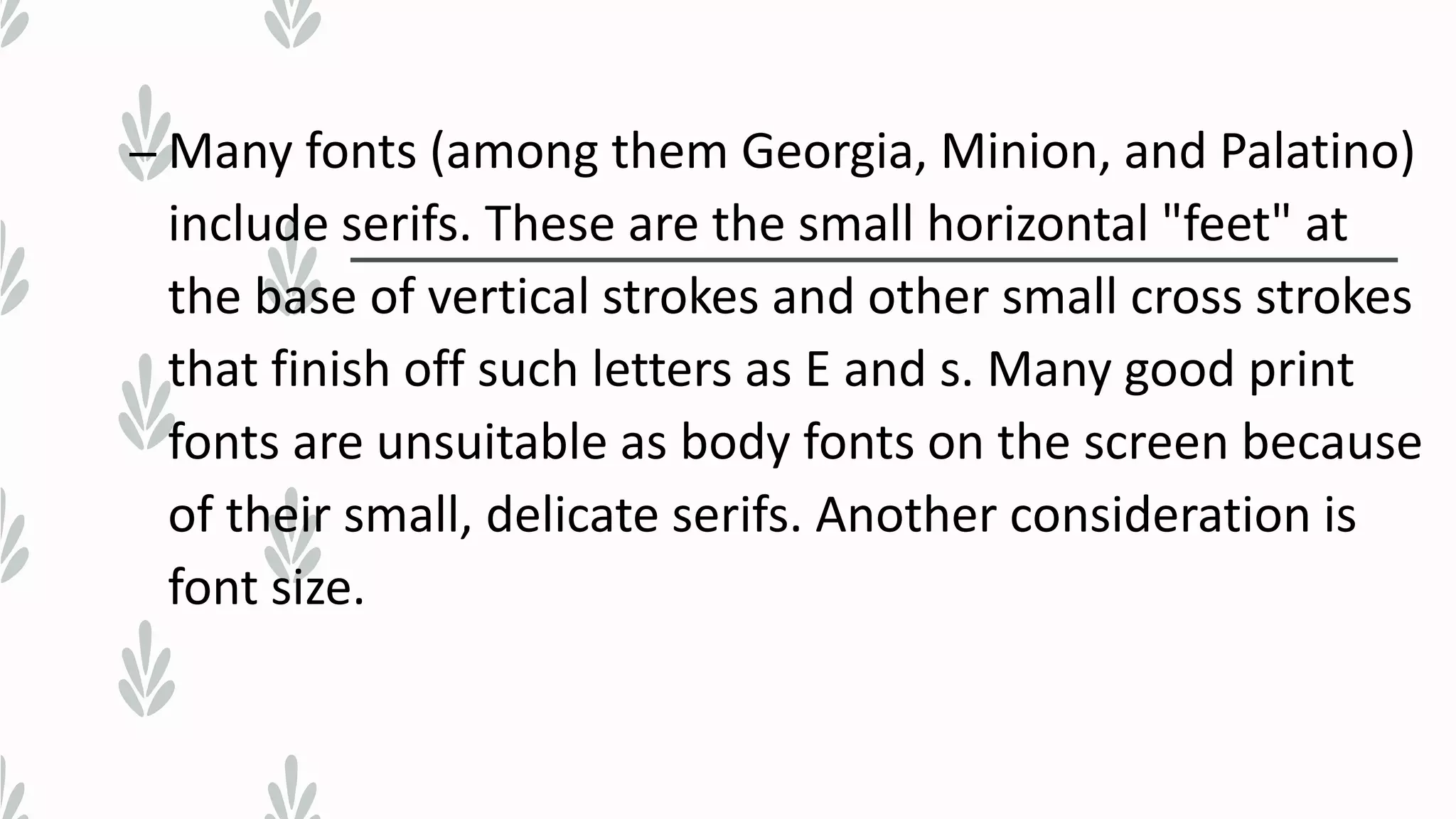 – Many fonts (among them Georgia, Minion, and Palatino)
include serifs. These are the small horizontal "feet" at
the base of vertical strokes and other small cross strokes
that finish off such letters as E and s. Many good print
fonts are unsuitable as body fonts on the screen because
of their small, delicate serifs. Another consideration is
font size.
 
