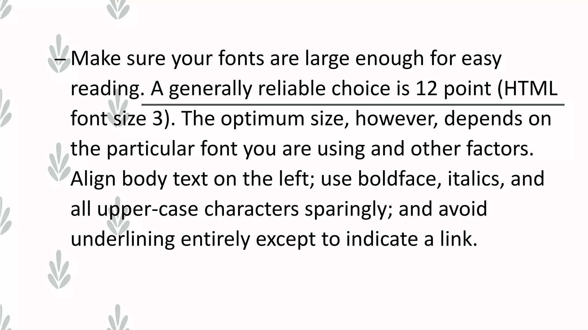 – Make sure your fonts are large enough for easy
reading. A generally reliable choice is 12 point (HTML
font size 3). The optimum size, however, depends on
the particular font you are using and other factors.
Align body text on the left; use boldface, italics, and
all upper-case characters sparingly; and avoid
underlining entirely except to indicate a link.
 