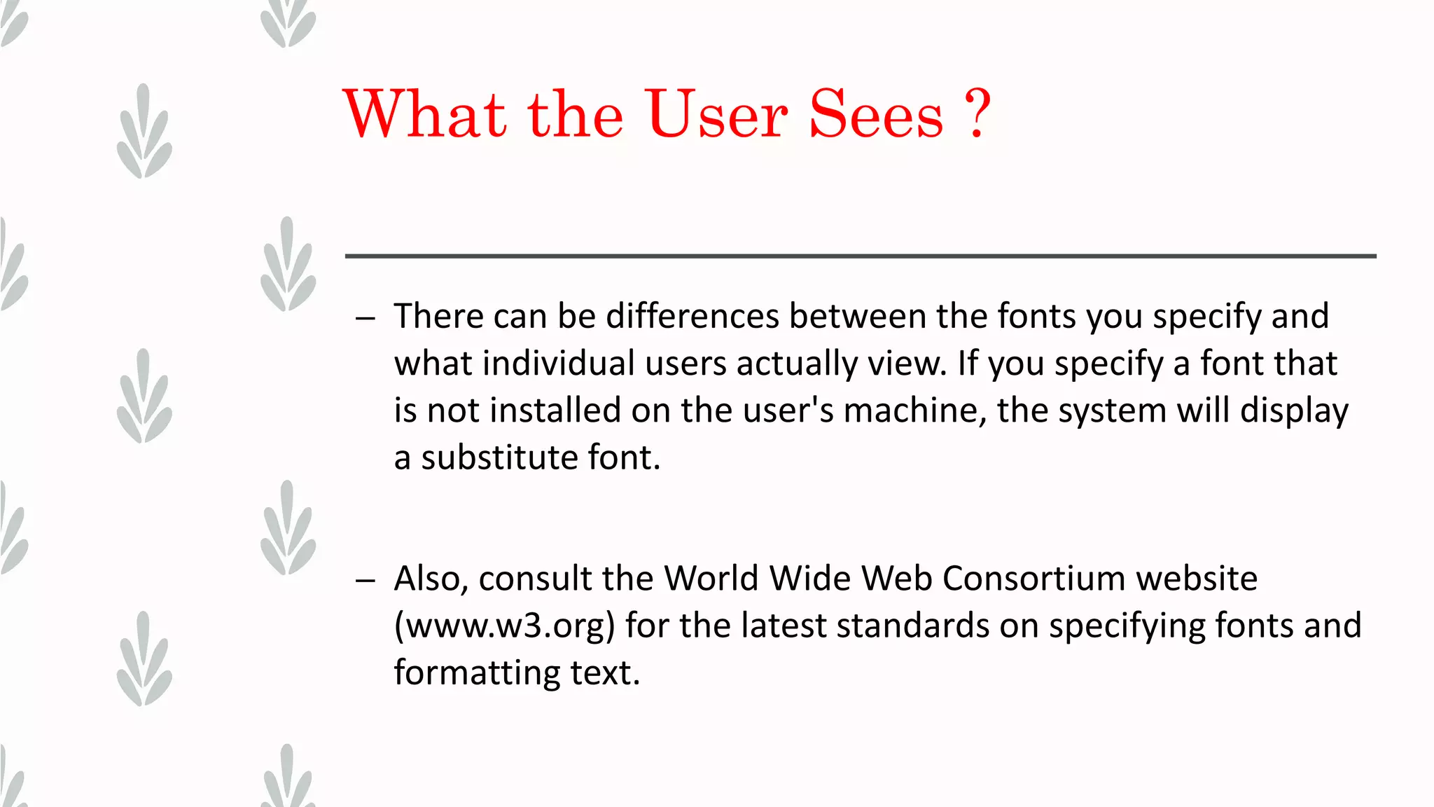 What the User Sees ?
– There can be differences between the fonts you specify and
what individual users actually view. If you specify a font that
is not installed on the user's machine, the system will display
a substitute font.
– Also, consult the World Wide Web Consortium website
(www.w3.org) for the latest standards on specifying fonts and
formatting text.
 