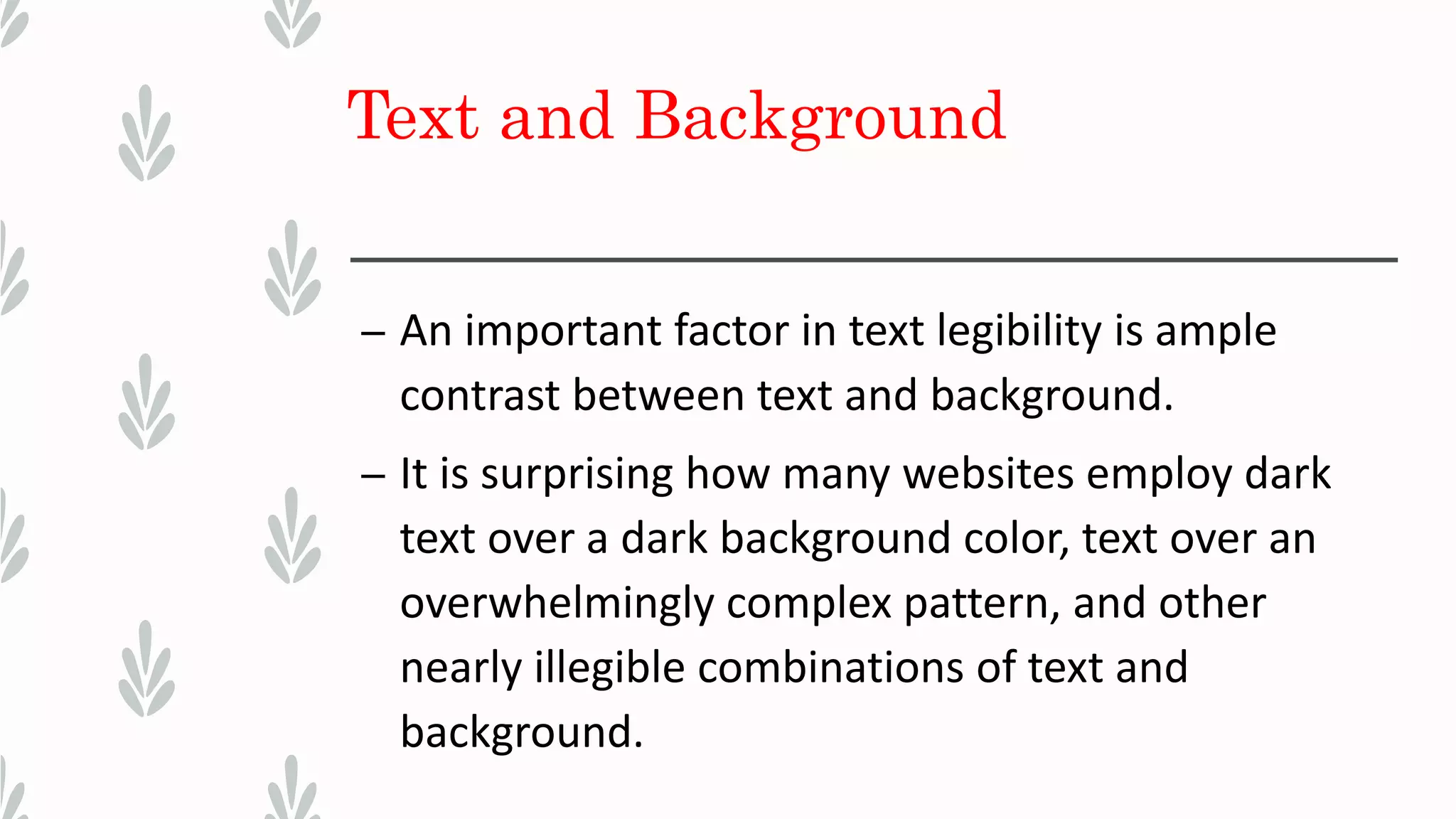 Text and Background
– An important factor in text legibility is ample
contrast between text and background.
– It is surprising how many websites employ dark
text over a dark background color, text over an
overwhelmingly complex pattern, and other
nearly illegible combinations of text and
background.
 