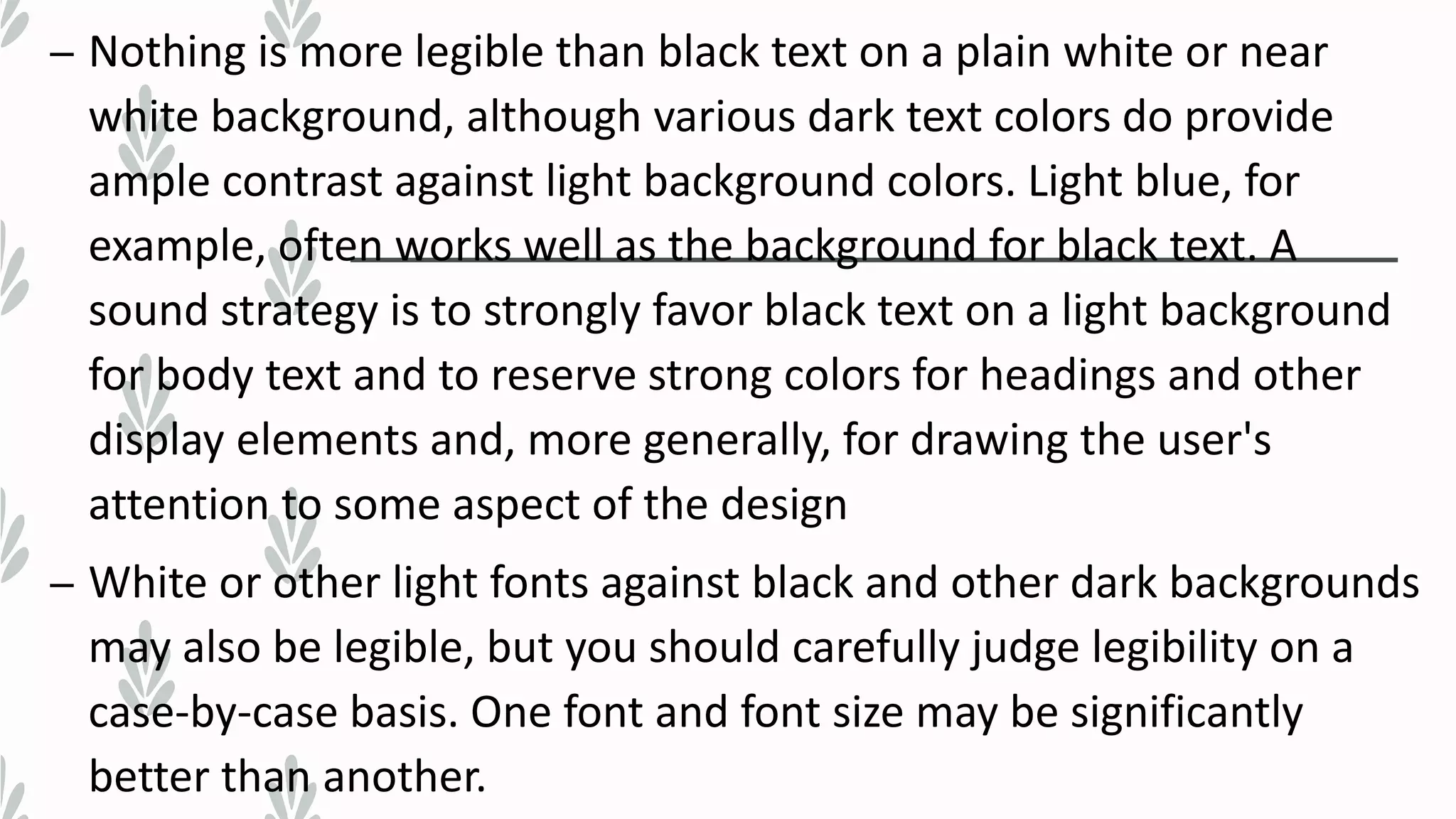 – Nothing is more legible than black text on a plain white or near
white background, although various dark text colors do provide
ample contrast against light background colors. Light blue, for
example, often works well as the background for black text. A
sound strategy is to strongly favor black text on a light background
for body text and to reserve strong colors for headings and other
display elements and, more generally, for drawing the user's
attention to some aspect of the design
– White or other light fonts against black and other dark backgrounds
may also be legible, but you should carefully judge legibility on a
case-by-case basis. One font and font size may be significantly
better than another.
 