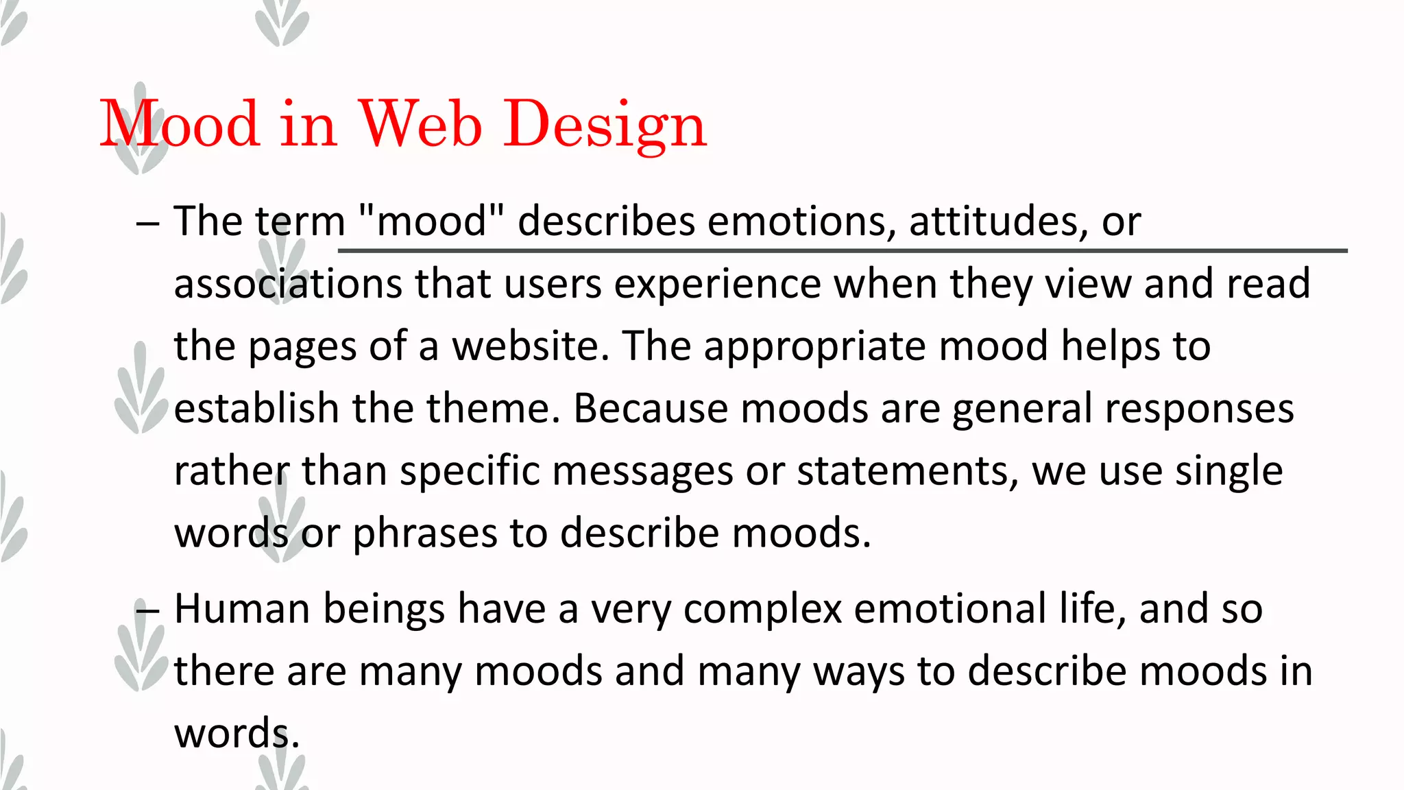 Mood in Web Design
– The term "mood" describes emotions, attitudes, or
associations that users experience when they view and read
the pages of a website. The appropriate mood helps to
establish the theme. Because moods are general responses
rather than specific messages or statements, we use single
words or phrases to describe moods.
– Human beings have a very complex emotional life, and so
there are many moods and many ways to describe moods in
words.
 