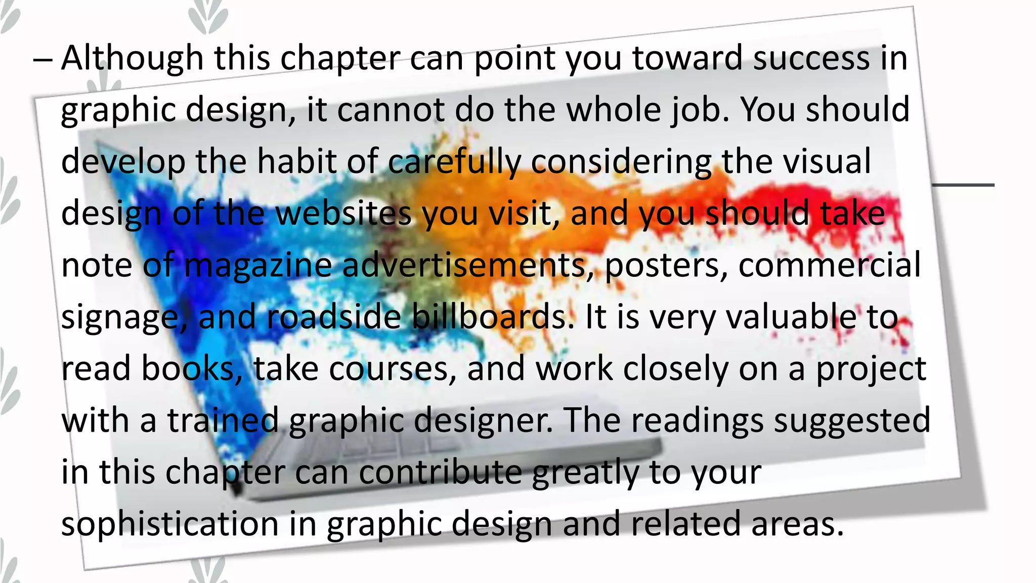 – Although this chapter can point you toward success in
graphic design, it cannot do the whole job. You should
develop the habit of carefully considering the visual
design of the websites you visit, and you should take
note of magazine advertisements, posters, commercial
signage, and roadside billboards. It is very valuable to
read books, take courses, and work closely on a project
with a trained graphic designer. The readings suggested
in this chapter can contribute greatly to your
sophistication in graphic design and related areas.
 