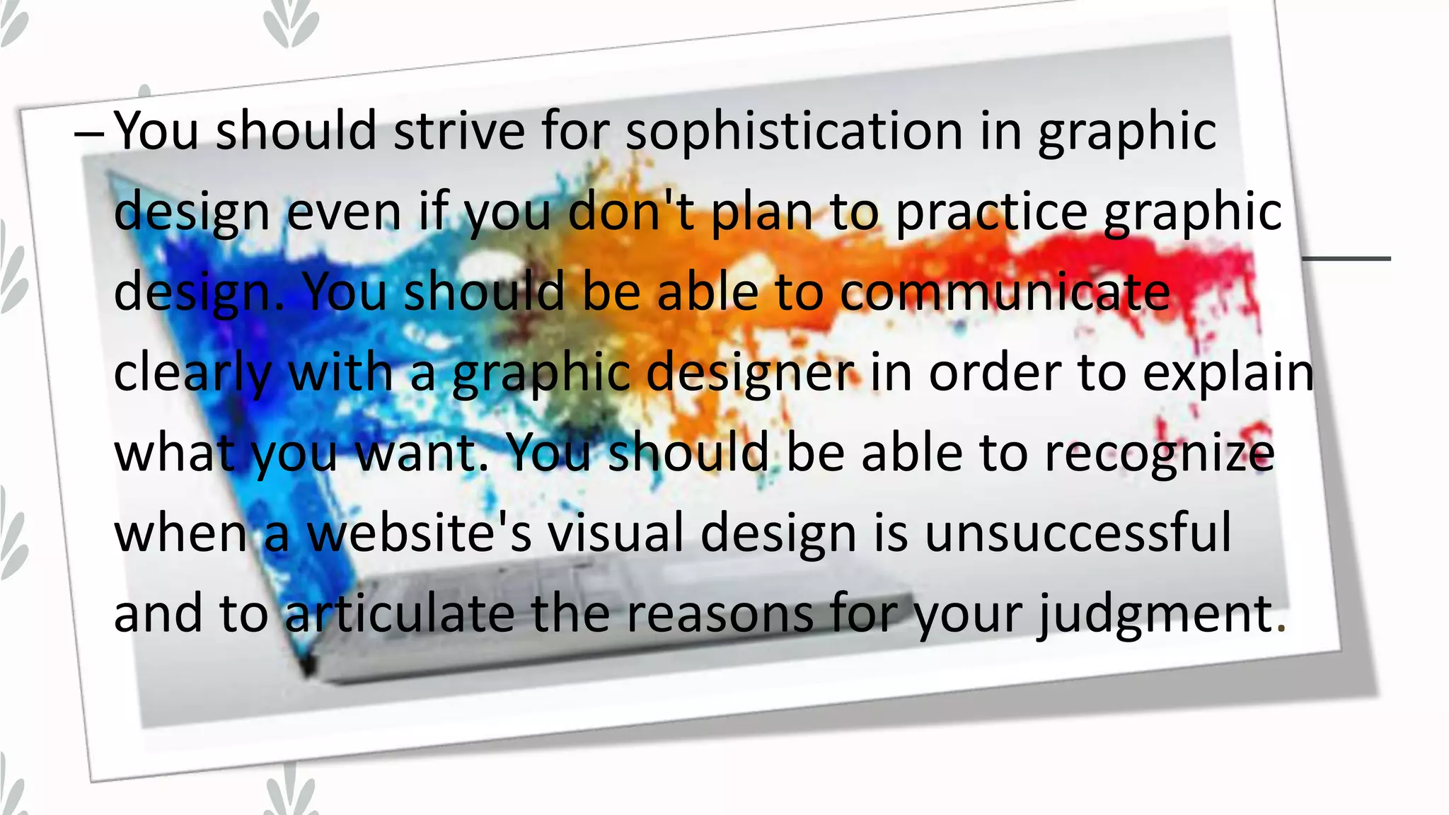 –You should strive for sophistication in graphic
design even if you don't plan to practice graphic
design. You should be able to communicate
clearly with a graphic designer in order to explain
what you want. You should be able to recognize
when a website's visual design is unsuccessful
and to articulate the reasons for your judgment.
 