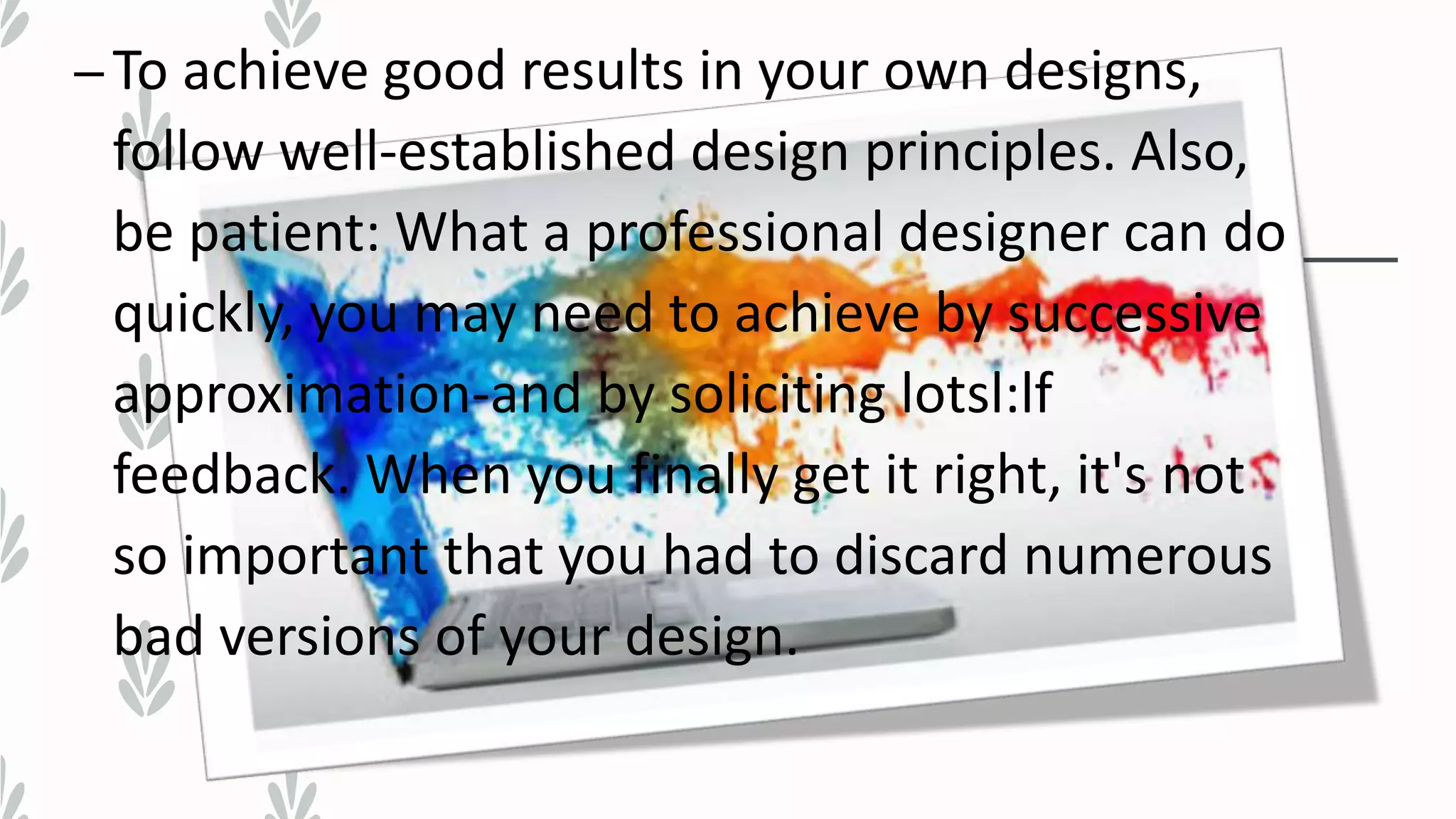 –To achieve good results in your own designs,
follow well-established design principles. Also,
be patient: What a professional designer can do
quickly, you may need to achieve by successive
approximation-and by soliciting lotsl:lf
feedback. When you finally get it right, it's not
so important that you had to discard numerous
bad versions of your design.
 