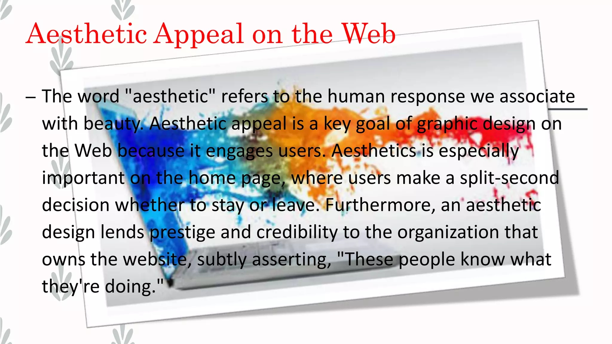 Aesthetic Appeal on the Web
– The word "aesthetic" refers to the human response we associate
with beauty. Aesthetic appeal is a key goal of graphic design on
the Web because it engages users. Aesthetics is especially
important on the home page, where users make a split-second
decision whether to stay or leave. Furthermore, an aesthetic
design lends prestige and credibility to the organization that
owns the website, subtly asserting, "These people know what
they're doing."
 