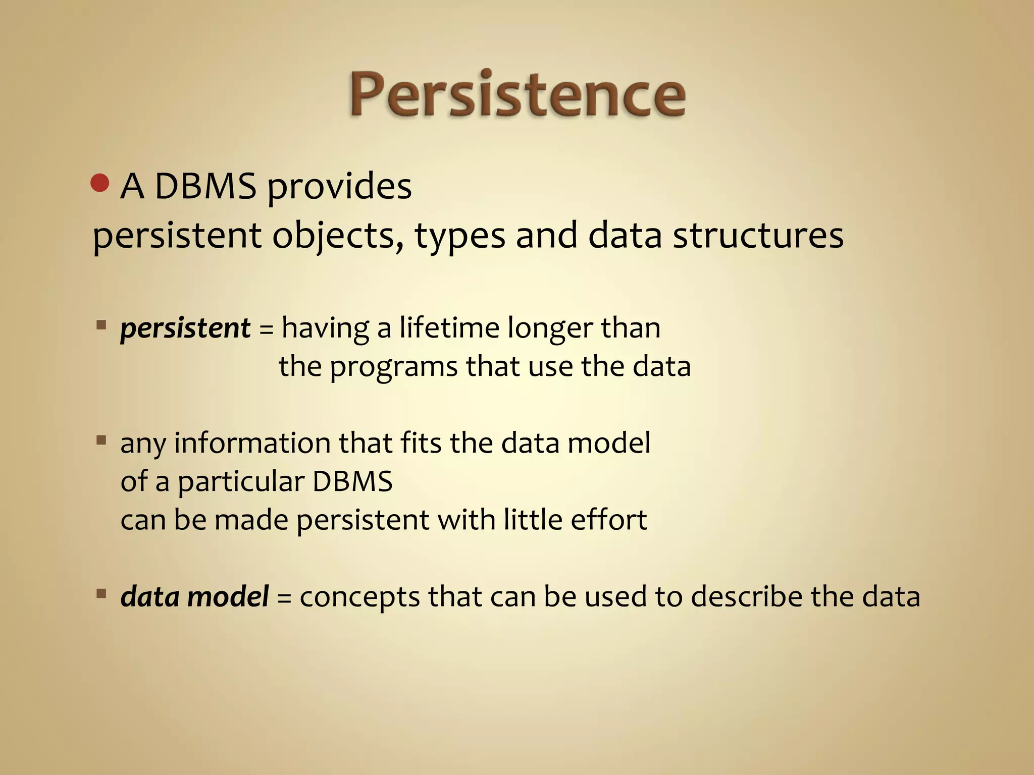 A DBMS provides
persistent objects, types and data structures
 persistent = having a lifetime longer than
the programs that use the data
 any information that fits the data model
of a particular DBMS
can be made persistent with little effort
 data model = concepts that can be used to describe the data
 