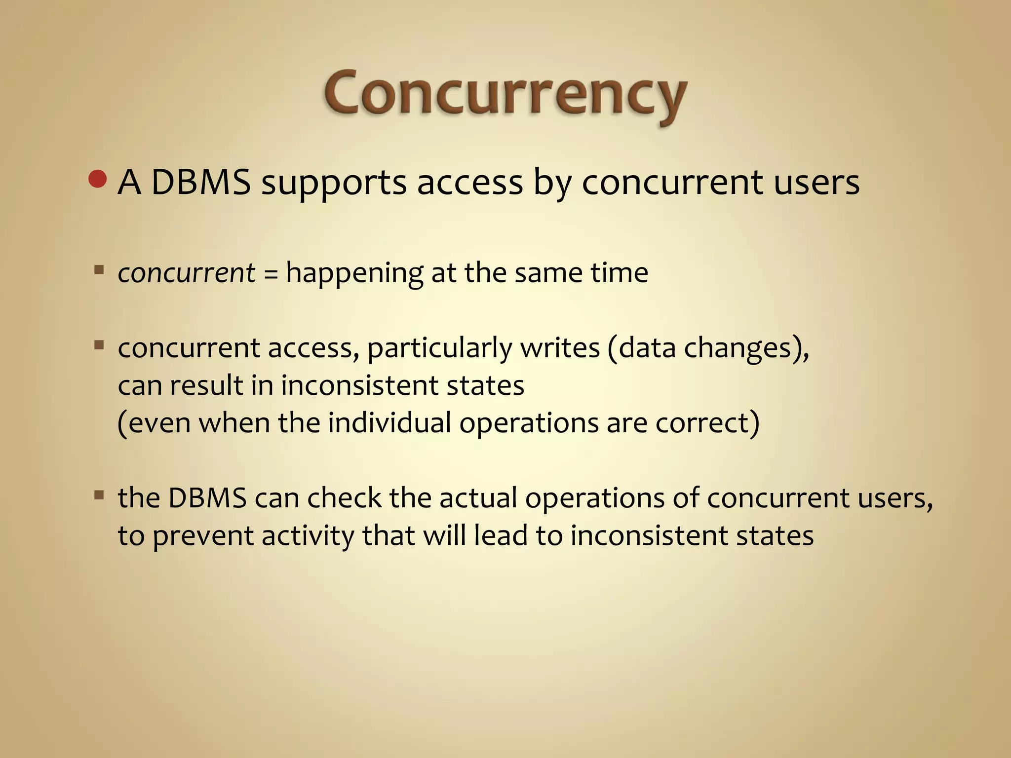A DBMS supports access by concurrent users
 concurrent = happening at the same time
 concurrent access, particularly writes (data changes),
can result in inconsistent states
(even when the individual operations are correct)
 the DBMS can check the actual operations of concurrent users,
to prevent activity that will lead to inconsistent states
 
