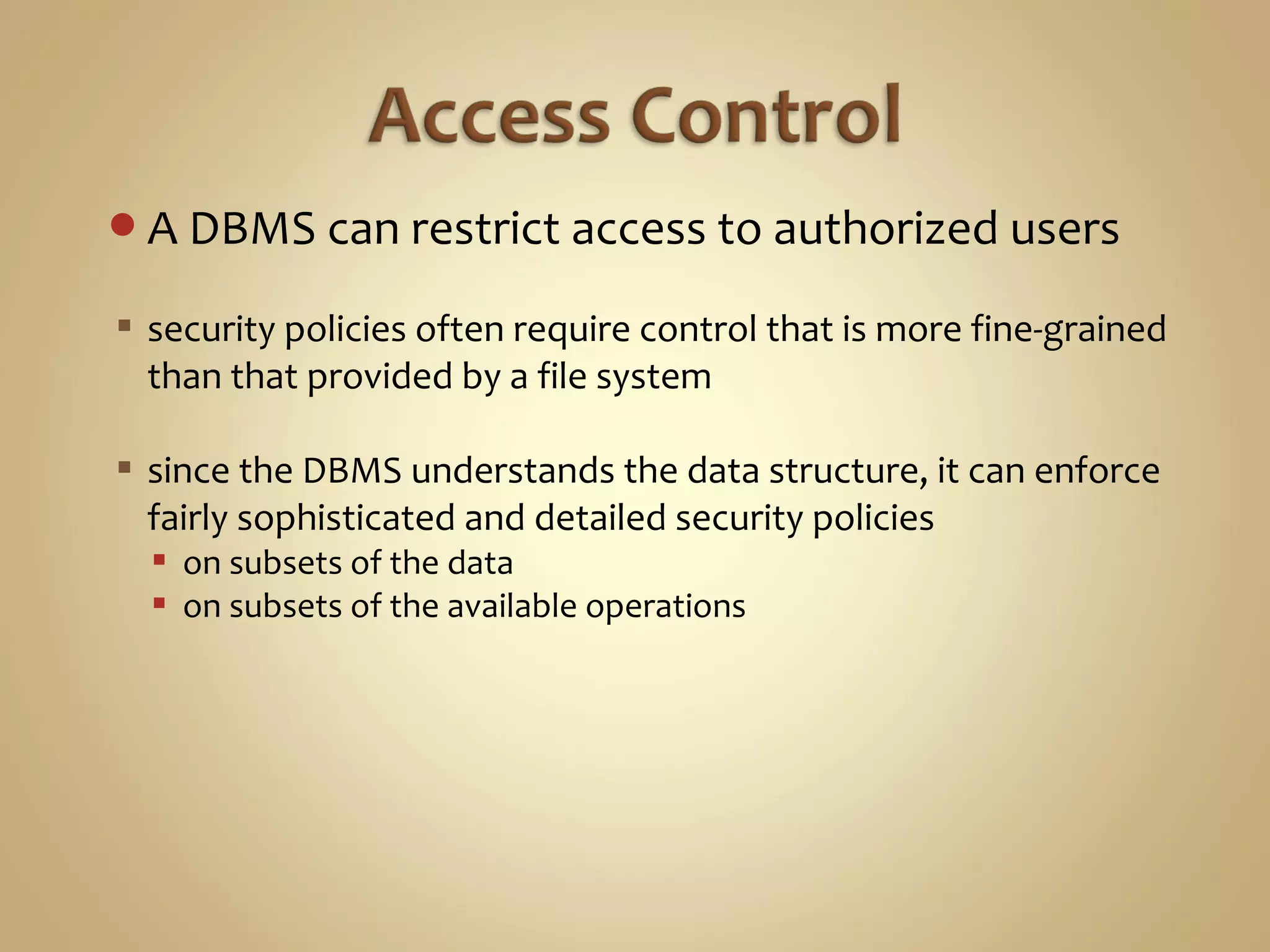 A DBMS can restrict access to authorized users
 security policies often require control that is more fine-grained
than that provided by a file system
 since the DBMS understands the data structure, it can enforce
fairly sophisticated and detailed security policies
 on subsets of the data
 on subsets of the available operations
 