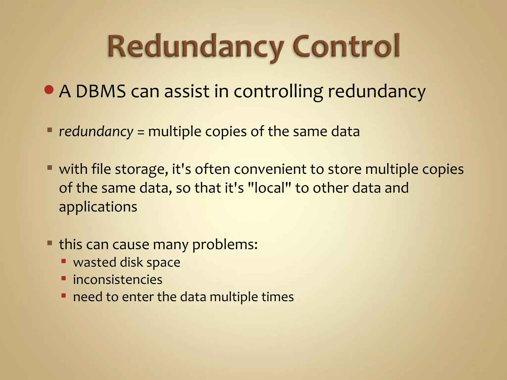 A DBMS can assist in controlling redundancy
 redundancy = multiple copies of the same data
 with file storage, it's often convenient to store multiple copies
of the same data, so that it's "local" to other data and
applications
 this can cause many problems:
 wasted disk space
 inconsistencies
 need to enter the data multiple times
 