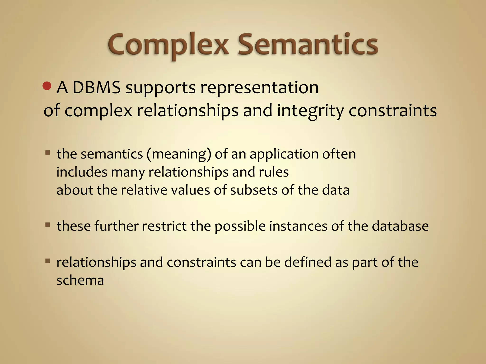 A DBMS supports representation
of complex relationships and integrity constraints
 the semantics (meaning) of an application often
includes many relationships and rules
about the relative values of subsets of the data
 these further restrict the possible instances of the database
 relationships and constraints can be defined as part of the
schema
 