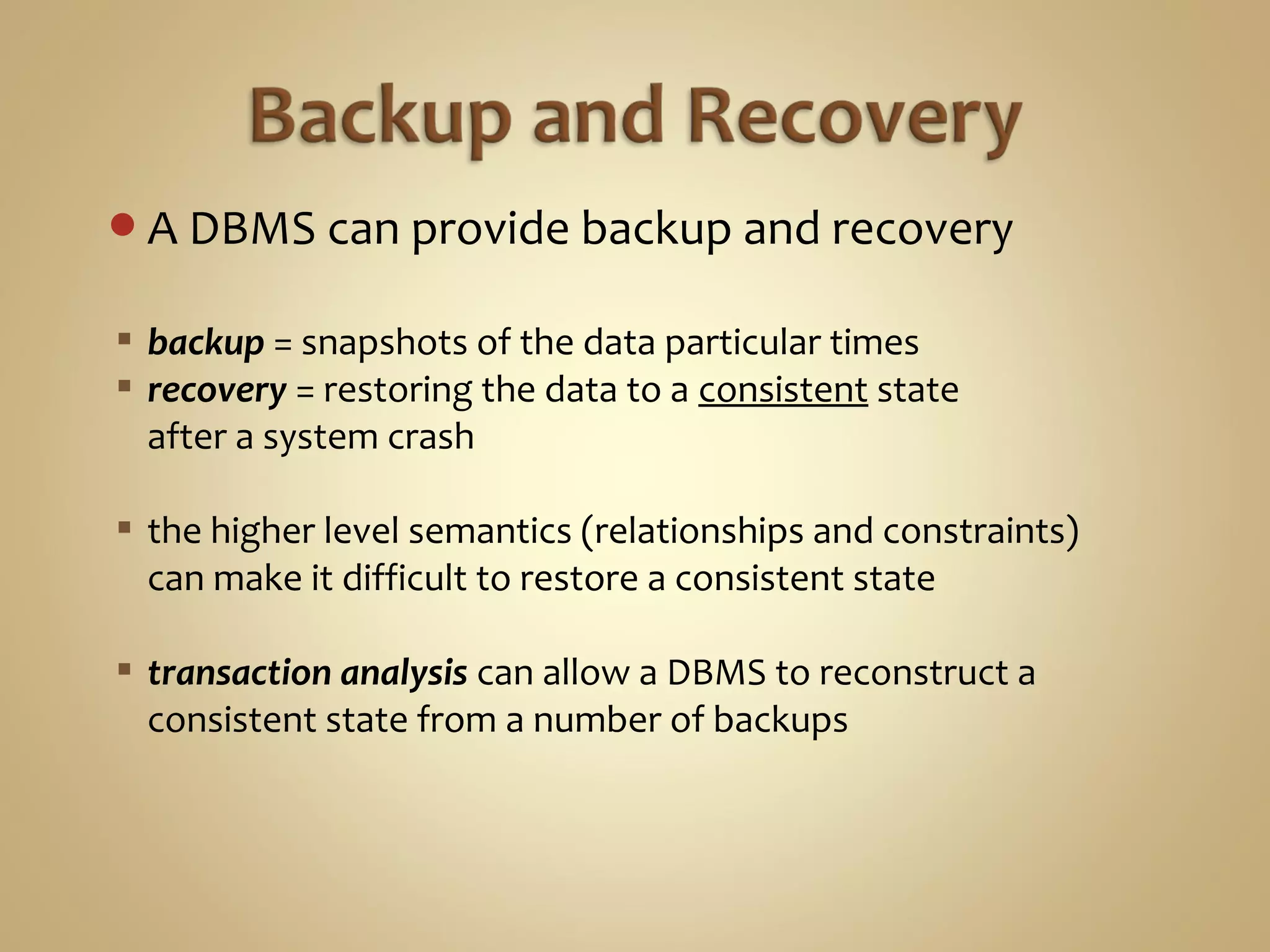 A DBMS can provide backup and recovery
 backup = snapshots of the data particular times
 recovery = restoring the data to a consistent state
after a system crash
 the higher level semantics (relationships and constraints)
can make it difficult to restore a consistent state
 transaction analysis can allow a DBMS to reconstruct a
consistent state from a number of backups
 