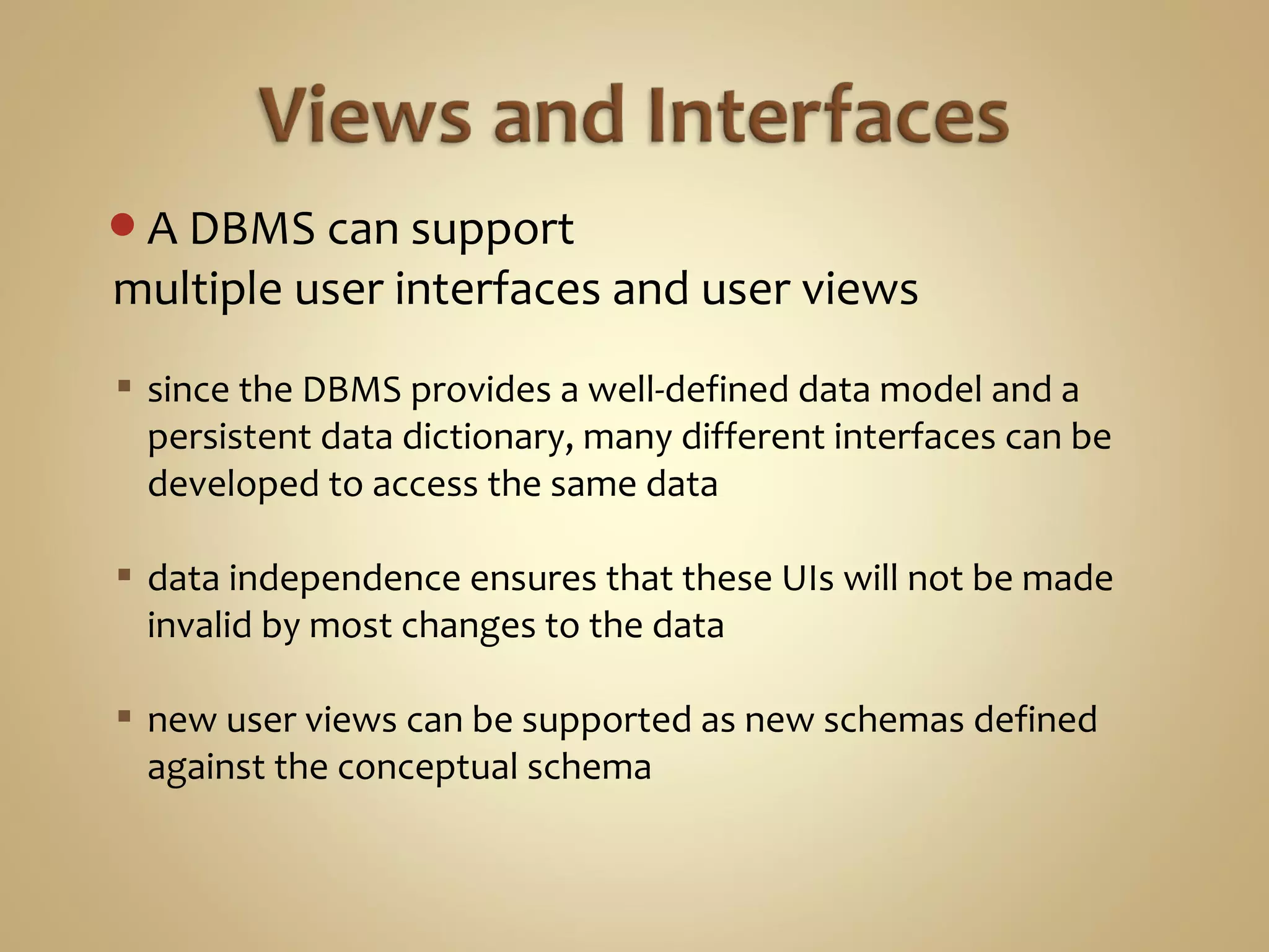 A DBMS can support
multiple user interfaces and user views
 since the DBMS provides a well-defined data model and a
persistent data dictionary, many different interfaces can be
developed to access the same data
 data independence ensures that these UIs will not be made
invalid by most changes to the data
 new user views can be supported as new schemas defined
against the conceptual schema
 