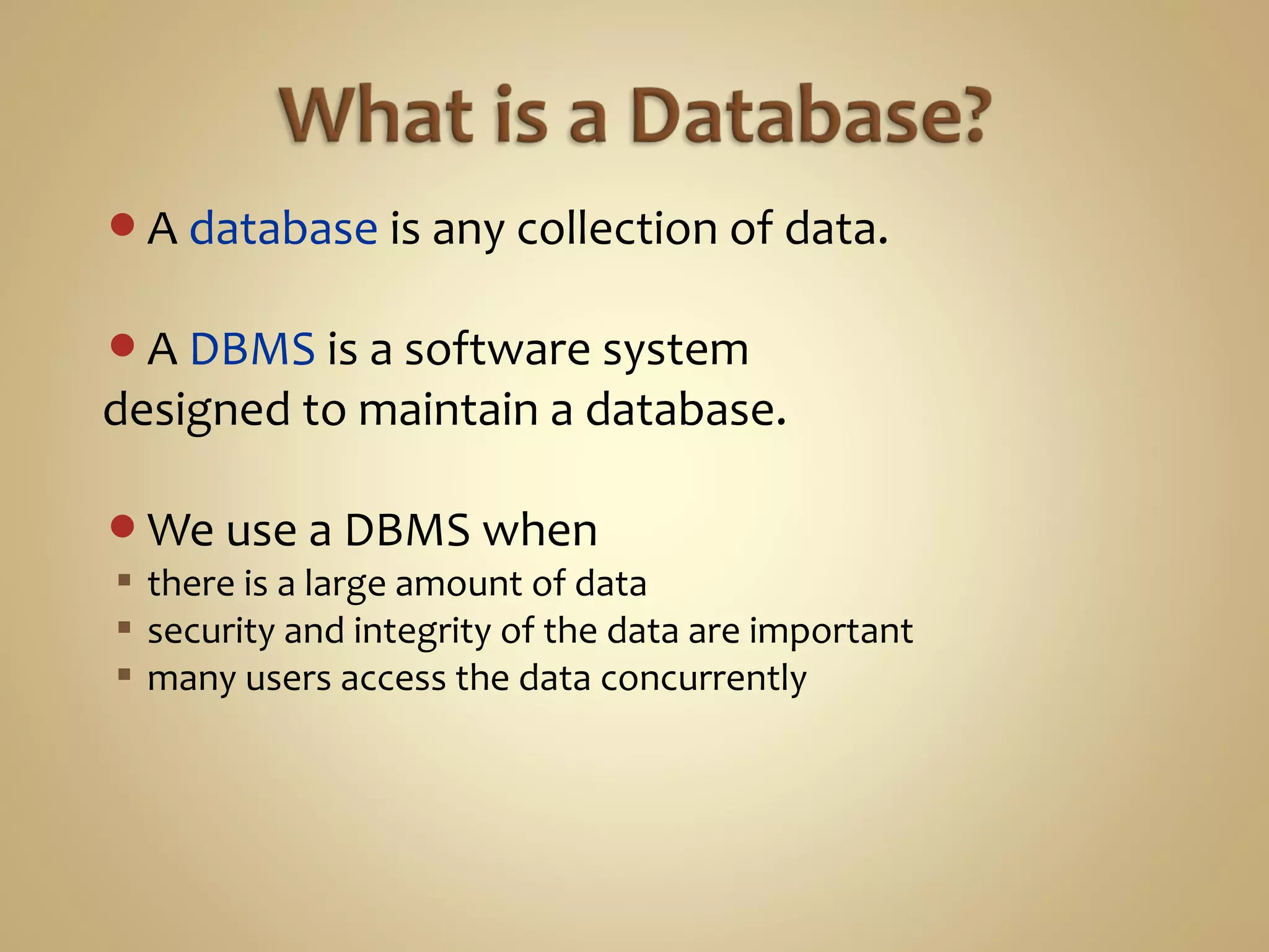 A database is any collection of data.
A DBMS is a software system
designed to maintain a database.
We use a DBMS when
 there is a large amount of data
 security and integrity of the data are important
 many users access the data concurrently
 