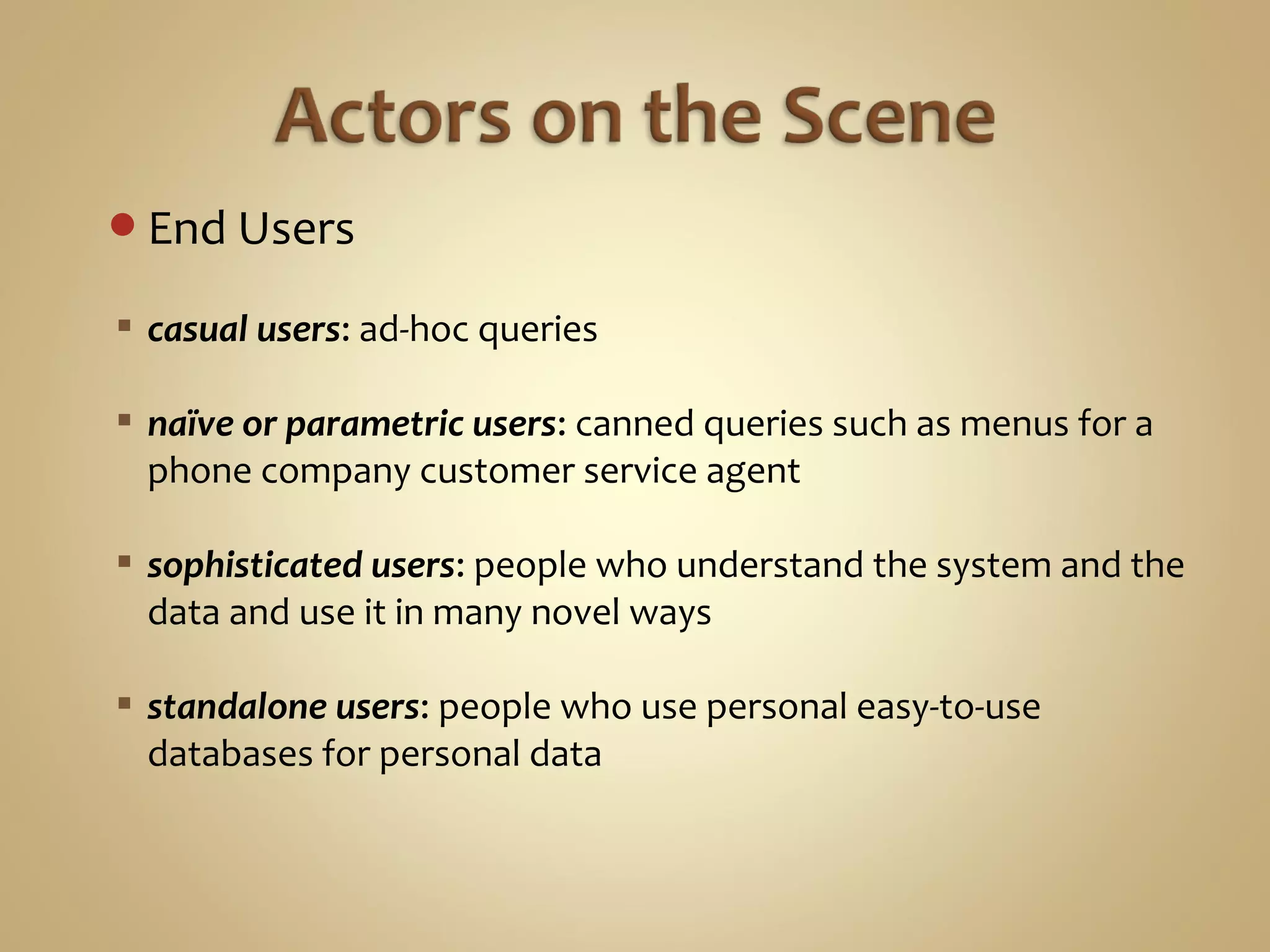 End Users
 casual users: ad-hoc queries
 naïve or parametric users: canned queries such as menus for a
phone company customer service agent
 sophisticated users: people who understand the system and the
data and use it in many novel ways
 standalone users: people who use personal easy-to-use
databases for personal data
 