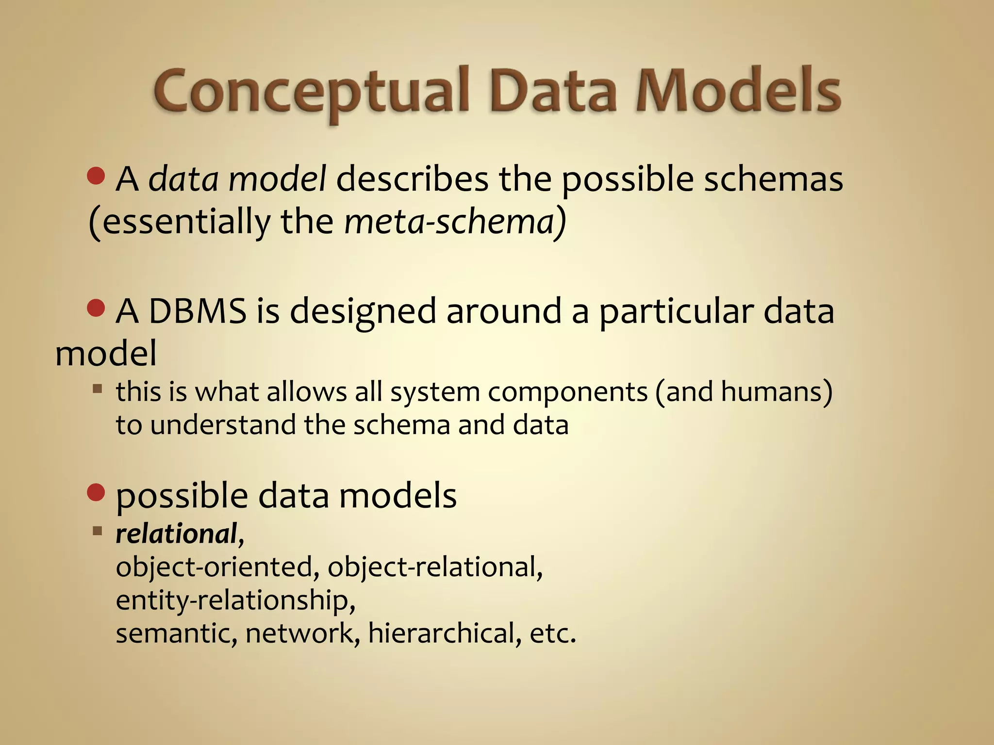 A data model describes the possible schemas
(essentially the meta-schema)
A DBMS is designed around a particular data
model
 this is what allows all system components (and humans)
to understand the schema and data
possible data models
 relational,
object-oriented, object-relational,
entity-relationship,
semantic, network, hierarchical, etc.
 