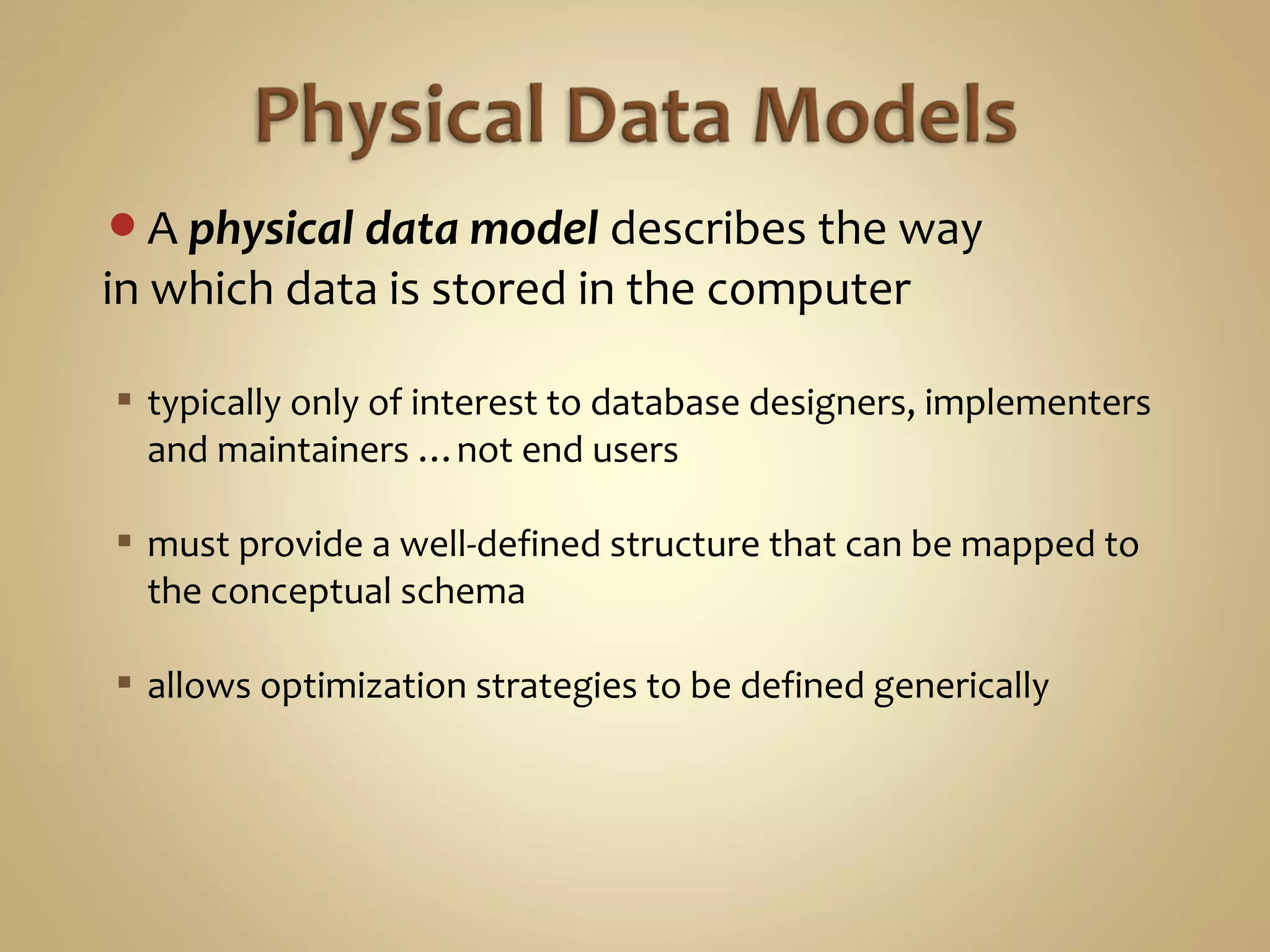 A physical data model describes the way
in which data is stored in the computer
 typically only of interest to database designers, implementers
and maintainers …not end users
 must provide a well-defined structure that can be mapped to
the conceptual schema
 allows optimization strategies to be defined generically
 