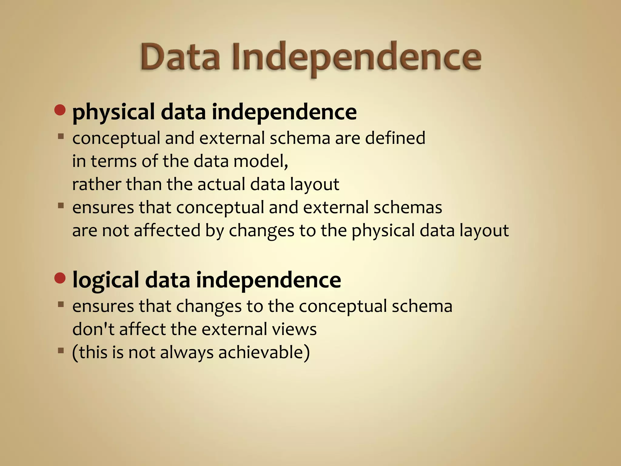 physical data independence
 conceptual and external schema are defined
in terms of the data model,
rather than the actual data layout
 ensures that conceptual and external schemas
are not affected by changes to the physical data layout
logical data independence
 ensures that changes to the conceptual schema
don't affect the external views
 (this is not always achievable)
 