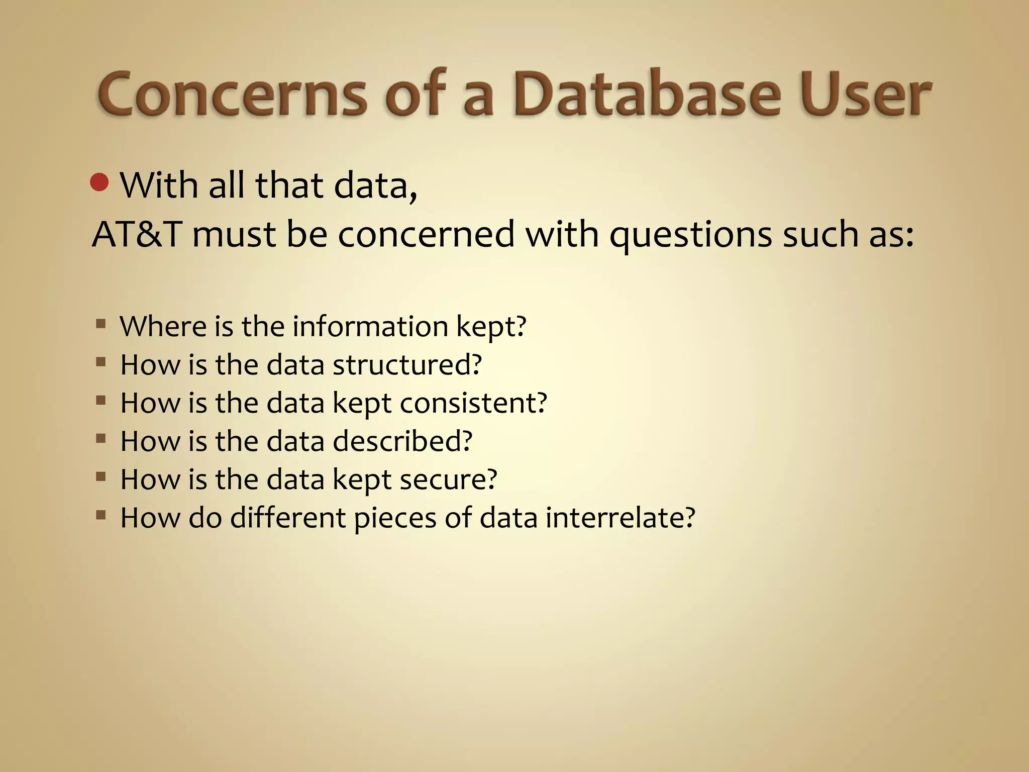 With all that data,
AT&T must be concerned with questions such as:
 Where is the information kept?
 How is the data structured?
 How is the data kept consistent?
 How is the data described?
 How is the data kept secure?
 How do different pieces of data interrelate?
 